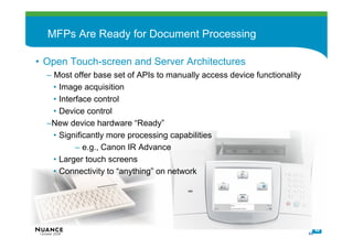 MFPs Are Ready for Document Processing

• Open Touch-screen and Server Architectures
   – Most offer base set of APIs to manually access device functionality
     • Image acquisition
     • Interface control
     • Device control
   –New device hardware “Ready”
     • Significantly more processing capabilities
            – e.g., Canon IR Advance
     • Larger touch screens
     • Connectivity to “anything” on network




                                                                                48
October 2008                                                               48
 