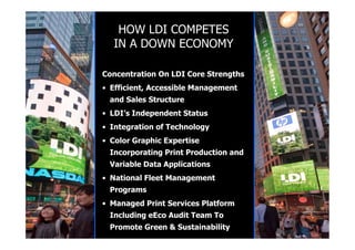 HOW LDI COMPETES
  IN A DOWN ECONOMY

Concentration On LDI Core Strengths
• Efficient, Accessible Management
 and Sales Structure
• LDI’s Independent Status
• Integration of Technology
• Color Graphic Expertise
 Incorporating Print Production and
 Variable Data Applications
• National Fleet Management
 Programs
• Managed Print Services Platform
 Including eEco Audit Team To
 Promote Green & Sustainability
 
