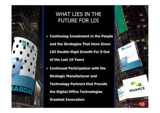 WHAT LIES IN THE
      FUTURE FOR LDI

• Continuing Investment in the People

 and the Strategies That Have Given

 LDI Double-Digit Growth For 9 Out

 of the Last 10 Years

• Continued Participation with the

 Strategic Manufacturer and

 Technology Partners that Provide

 the Digital Office Technologies

 Greatest Innovation
 