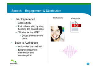 Speech – Engagement & Distribution

                                 Instructions   Audiobook
• User Experience
  – Accessibility
  – Instructions step by step,
    keeping the control panel
  – “Onstar for the MFP”
      • Drives down service
        costs
• Scan to Audiobook
  – Automates the podcast
  – Extends document
    distribution and
    consumption


                                                            75
 