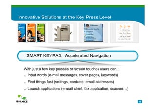 Innovative Solutions at the Key Press Level




   SMART KEYPAD: Accelerated Navigation

  With just a few key presses or screen touches users can…
  …Input words (e-mail messages, cover pages, keywords)
  …Find things fast (settings, contacts, email addresses)
  …Launch applications (e-mail client, fax application, scanner…)


                                                                    76
 