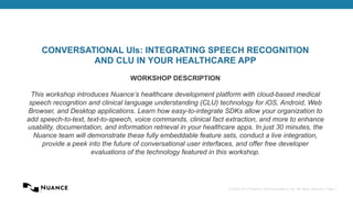 © 2002-2013 Nuance Communications, Inc. All rights reserved. Page 1
CONVERSATIONAL UIs: INTEGRATING SPEECH RECOGNITION
AND CLU IN YOUR HEALTHCARE APP
WORKSHOP DESCRIPTION
This workshop introduces Nuance’s healthcare development platform with cloud-based medical
speech recognition and clinical language understanding (CLU) technology for iOS, Android, Web
Browser, and Desktop applications. Learn how easy-to-integrate SDKs allow your organization to
add speech-to-text, text-to-speech, voice commands, clinical fact extraction, and more to enhance
usability, documentation, and information retrieval in your healthcare apps. In just 30 minutes, the
Nuance team will demonstrate these fully embeddable feature sets, conduct a live integration,
provide a peek into the future of conversational user interfaces, and offer free developer
evaluations of the technology featured in this workshop.
 