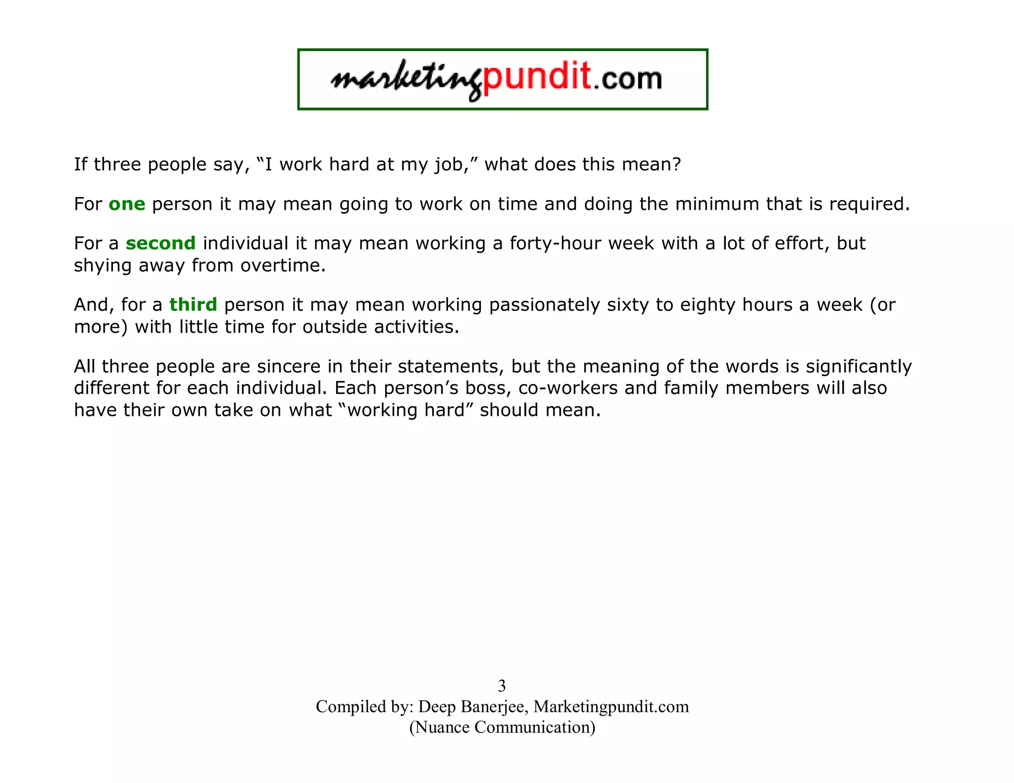 If three people say, “I work hard at my job,” what does this mean?
For one person it may mean going to work on time and doing the minimum that is required.
For a second individual it may mean working a forty-hour week with a lot of effort, but
shying away from overtime.
And, for a third person it may mean working passionately sixty to eighty hours a week (or
more) with little time for outside activities.
All three people are sincere in their statements, but the meaning of the words is significantly
different for each individual. Each person’s boss, co-workers and family members will also
have their own take on what “working hard” should mean.

3
Compiled by: Deep Banerjee, Marketingpundit.com
(Nuance Communication)

 