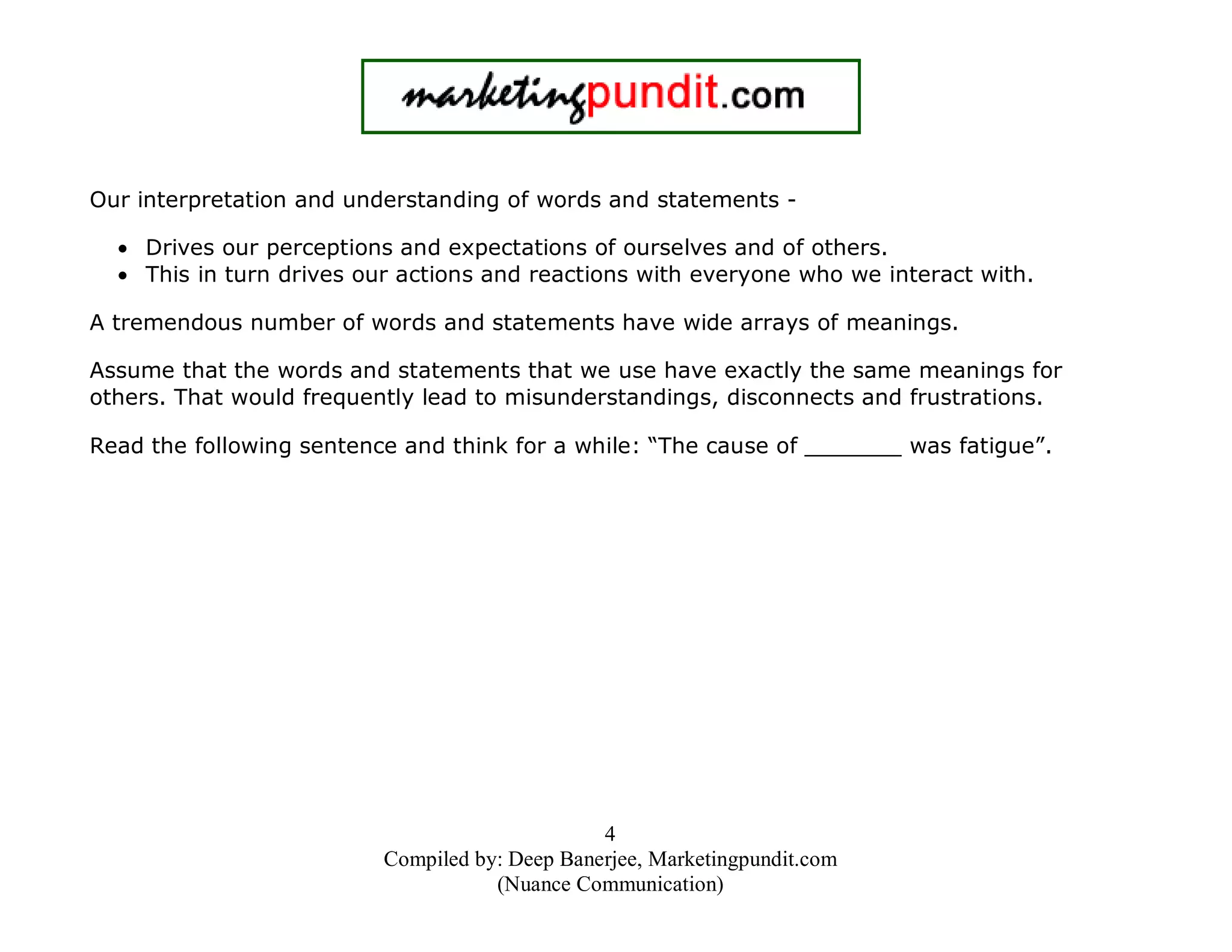 Our interpretation and understanding of words and statements • Drives our perceptions and expectations of ourselves and of others.
• This in turn drives our actions and reactions with everyone who we interact with.
A tremendous number of words and statements have wide arrays of meanings.
Assume that the words and statements that we use have exactly the same meanings for
others. That would frequently lead to misunderstandings, disconnects and frustrations.
Read the following sentence and think for a while: “The cause of _______ was fatigue”.

4
Compiled by: Deep Banerjee, Marketingpundit.com
(Nuance Communication)

 
