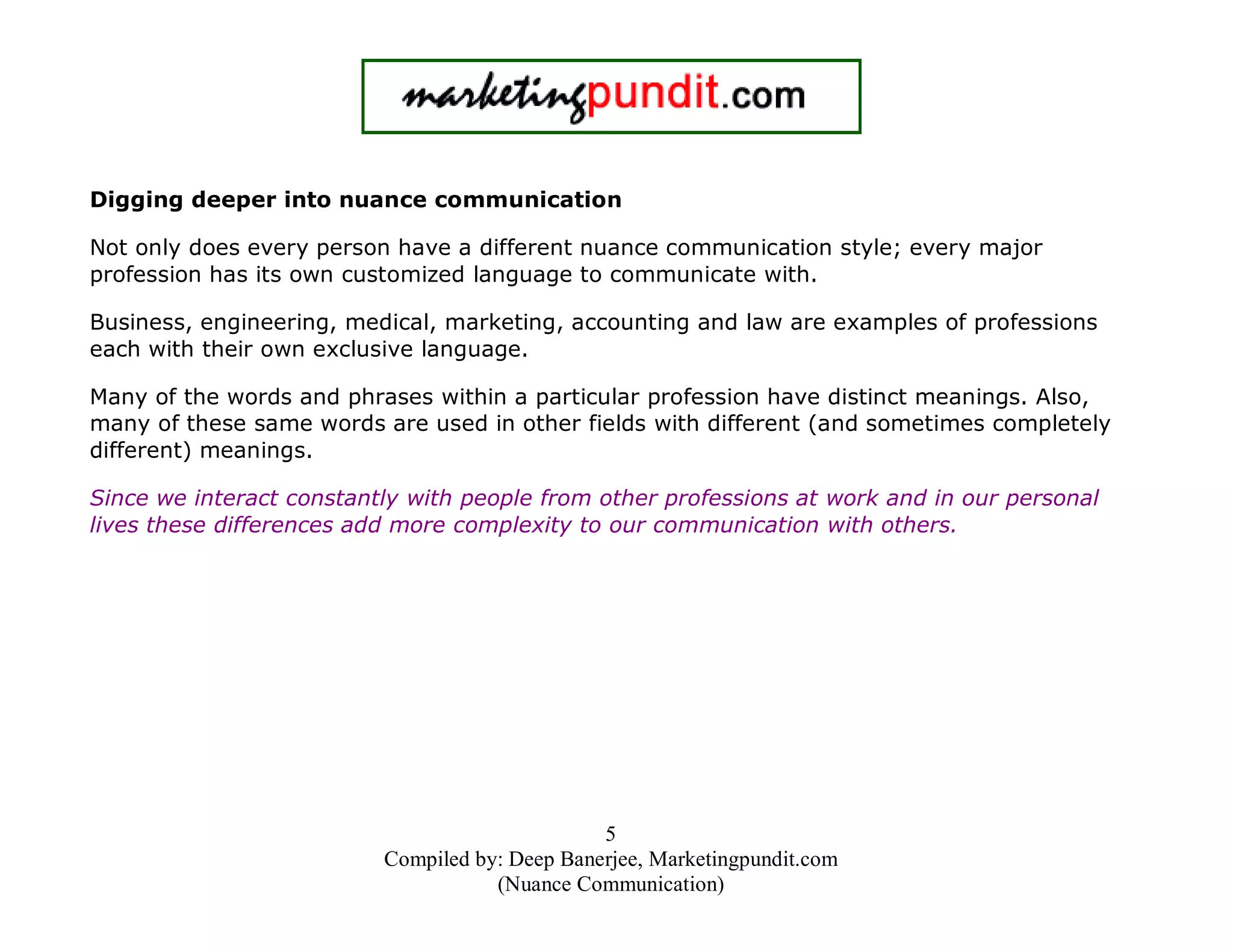 Digging deeper into nuance communication
Not only does every person have a different nuance communication style; every major
profession has its own customized language to communicate with.
Business, engineering, medical, marketing, accounting and law are examples of professions
each with their own exclusive language.
Many of the words and phrases within a particular profession have distinct meanings. Also,
many of these same words are used in other fields with different (and sometimes completely
different) meanings.
Since we interact constantly with people from other professions at work and in our personal
lives these differences add more complexity to our communication with others.

5
Compiled by: Deep Banerjee, Marketingpundit.com
(Nuance Communication)

 