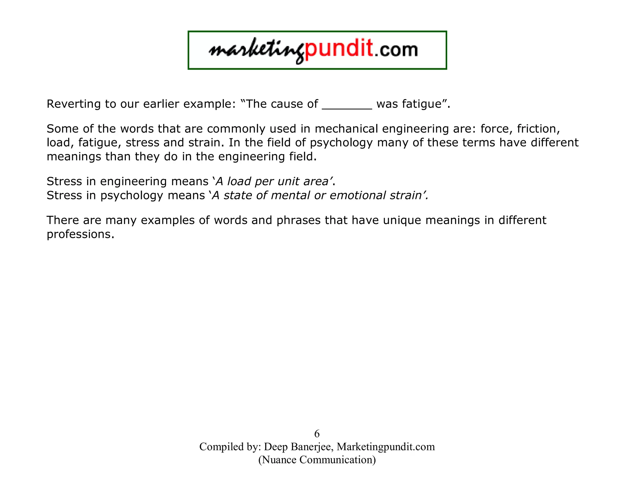 Reverting to our earlier example: “The cause of _______ was fatigue”.
Some of the words that are commonly used in mechanical engineering are: force, friction,
load, fatigue, stress and strain. In the field of psychology many of these terms have different
meanings than they do in the engineering field.
Stress in engineering means ‘A load per unit area’.
Stress in psychology means ‘A state of mental or emotional strain’.
There are many examples of words and phrases that have unique meanings in different
professions.

6
Compiled by: Deep Banerjee, Marketingpundit.com
(Nuance Communication)

 
