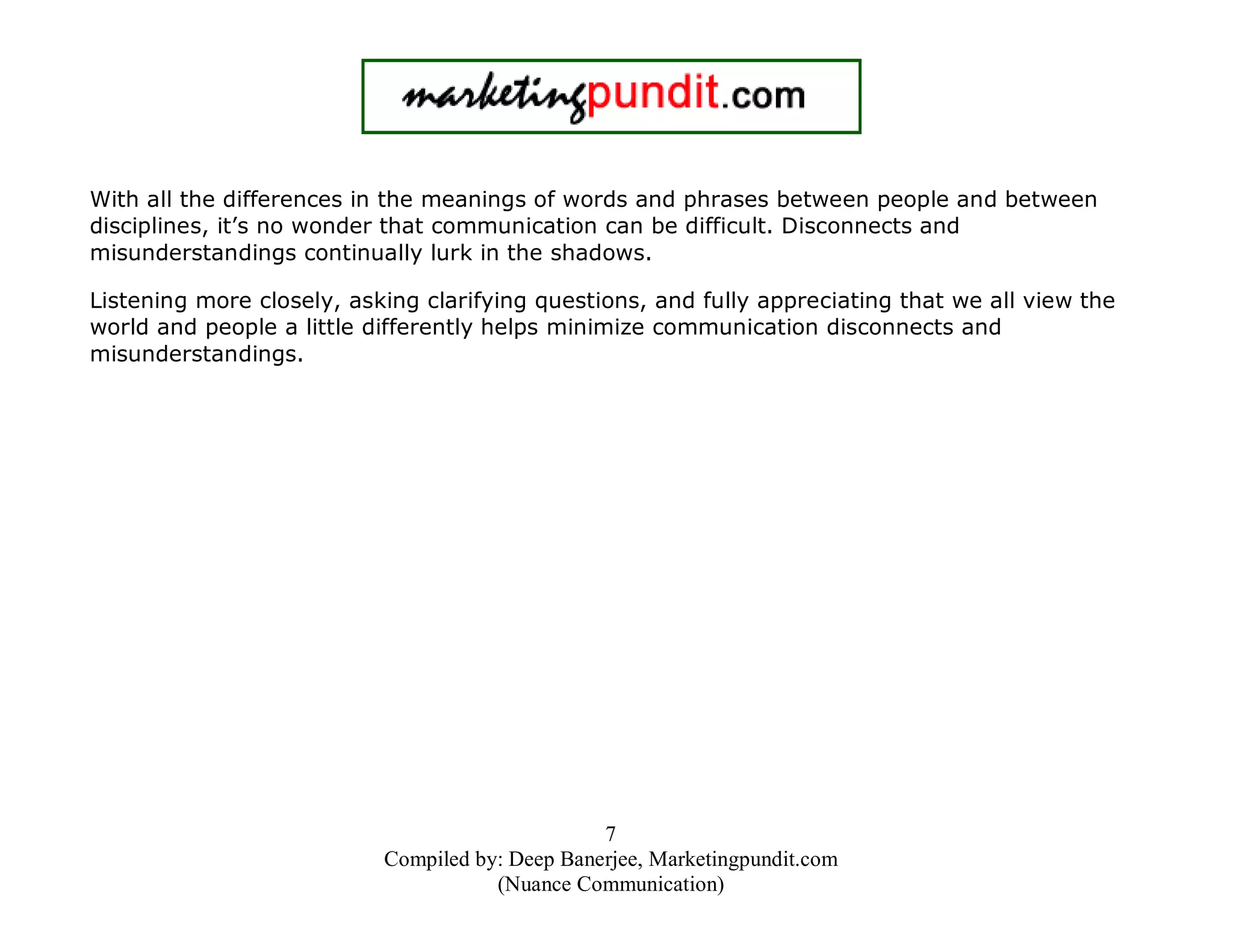 With all the differences in the meanings of words and phrases between people and between
disciplines, it’s no wonder that communication can be difficult. Disconnects and
misunderstandings continually lurk in the shadows.
Listening more closely, asking clarifying questions, and fully appreciating that we all view the
world and people a little differently helps minimize communication disconnects and
misunderstandings.

7
Compiled by: Deep Banerjee, Marketingpundit.com
(Nuance Communication)

 