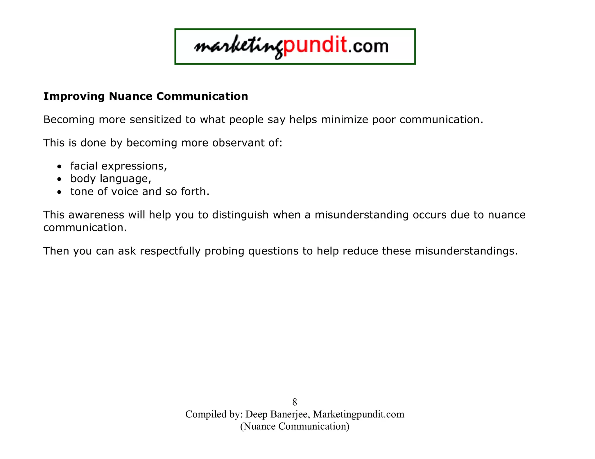 Improving Nuance Communication
Becoming more sensitized to what people say helps minimize poor communication.
This is done by becoming more observant of:
• facial expressions,
• body language,
• tone of voice and so forth.
This awareness will help you to distinguish when a misunderstanding occurs due to nuance
communication.
Then you can ask respectfully probing questions to help reduce these misunderstandings.

8
Compiled by: Deep Banerjee, Marketingpundit.com
(Nuance Communication)

 