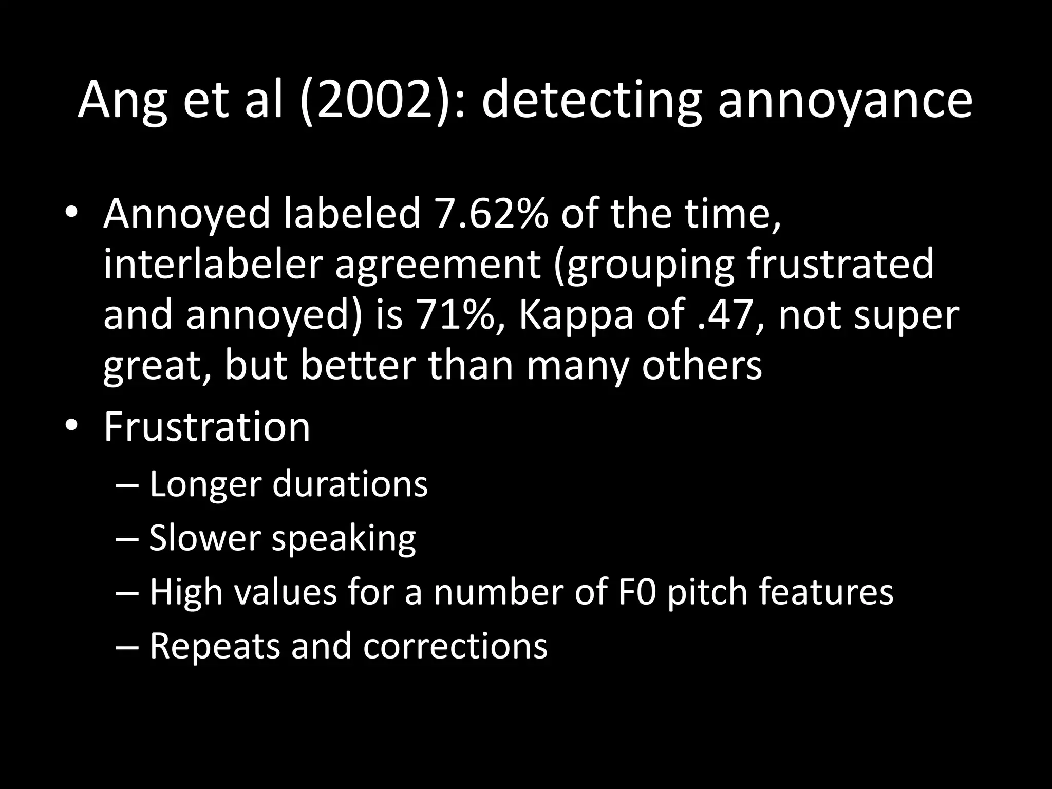 Ang et al (2002): detecting annoyance
• Annoyed labeled 7.62% of the time,
interlabeler agreement (grouping frustrated
and annoyed) is 71%, Kappa of .47, not super
great, but better than many others
• Frustration
– Longer durations
– Slower speaking
– High values for a number of F0 pitch features
– Repeats and corrections
 
