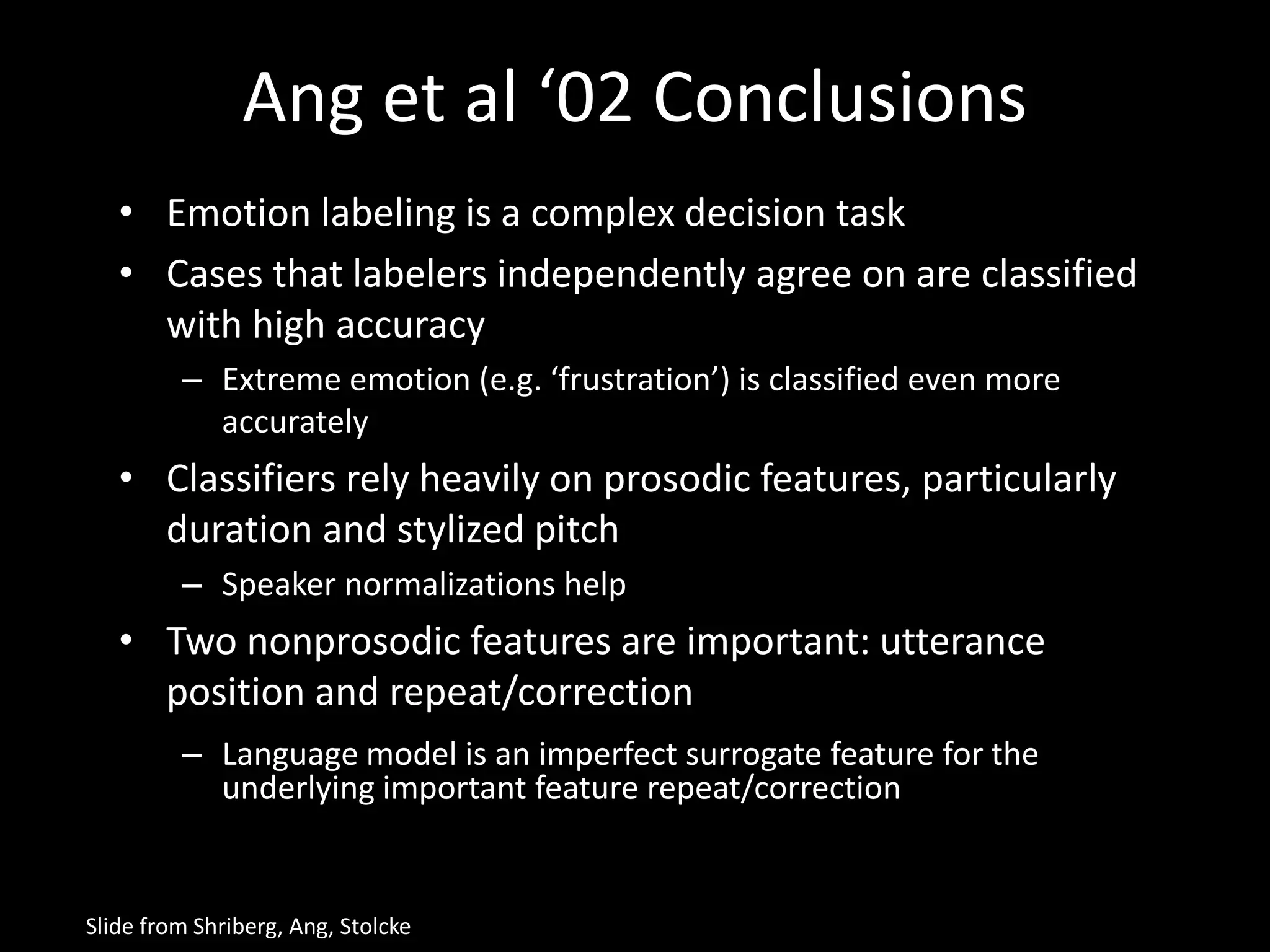 Ang et al ‘02 Conclusions
• Emotion labeling is a complex decision task
• Cases that labelers independently agree on are classified
with high accuracy
– Extreme emotion (e.g. ‘frustration’) is classified even more
accurately
• Classifiers rely heavily on prosodic features, particularly
duration and stylized pitch
– Speaker normalizations help
• Two nonprosodic features are important: utterance
position and repeat/correction
– Language model is an imperfect surrogate feature for the
underlying important feature repeat/correction
Slide from Shriberg, Ang, Stolcke
 