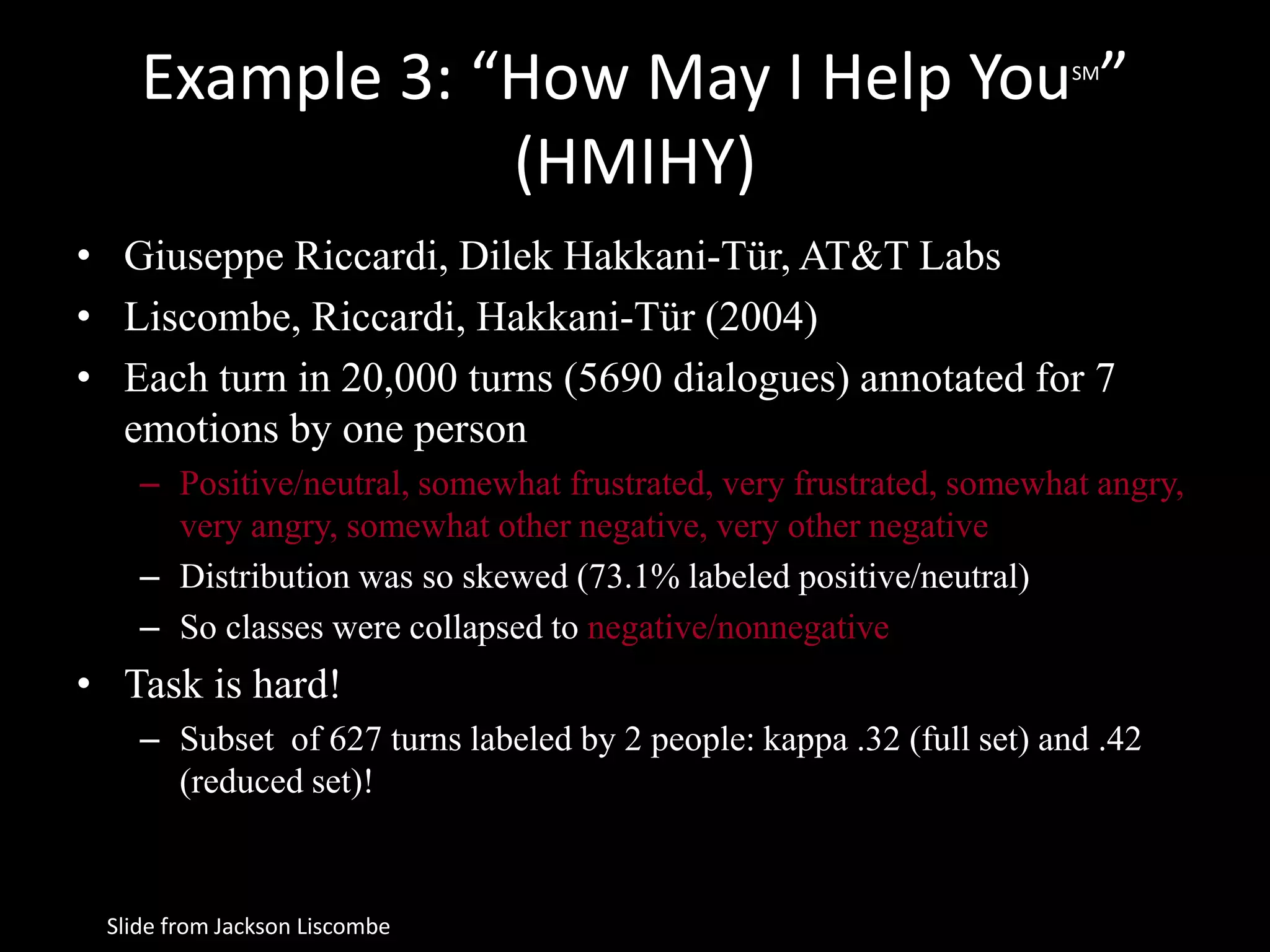 Example 3: “How May I Help YouSM
”
(HMIHY)
• Giuseppe Riccardi, Dilek Hakkani-Tür, AT&T Labs
• Liscombe, Riccardi, Hakkani-Tür (2004)
• Each turn in 20,000 turns (5690 dialogues) annotated for 7
emotions by one person
– Positive/neutral, somewhat frustrated, very frustrated, somewhat angry,
very angry, somewhat other negative, very other negative
– Distribution was so skewed (73.1% labeled positive/neutral)
– So classes were collapsed to negative/nonnegative
• Task is hard!
– Subset of 627 turns labeled by 2 people: kappa .32 (full set) and .42
(reduced set)!
Slide from Jackson Liscombe
 
