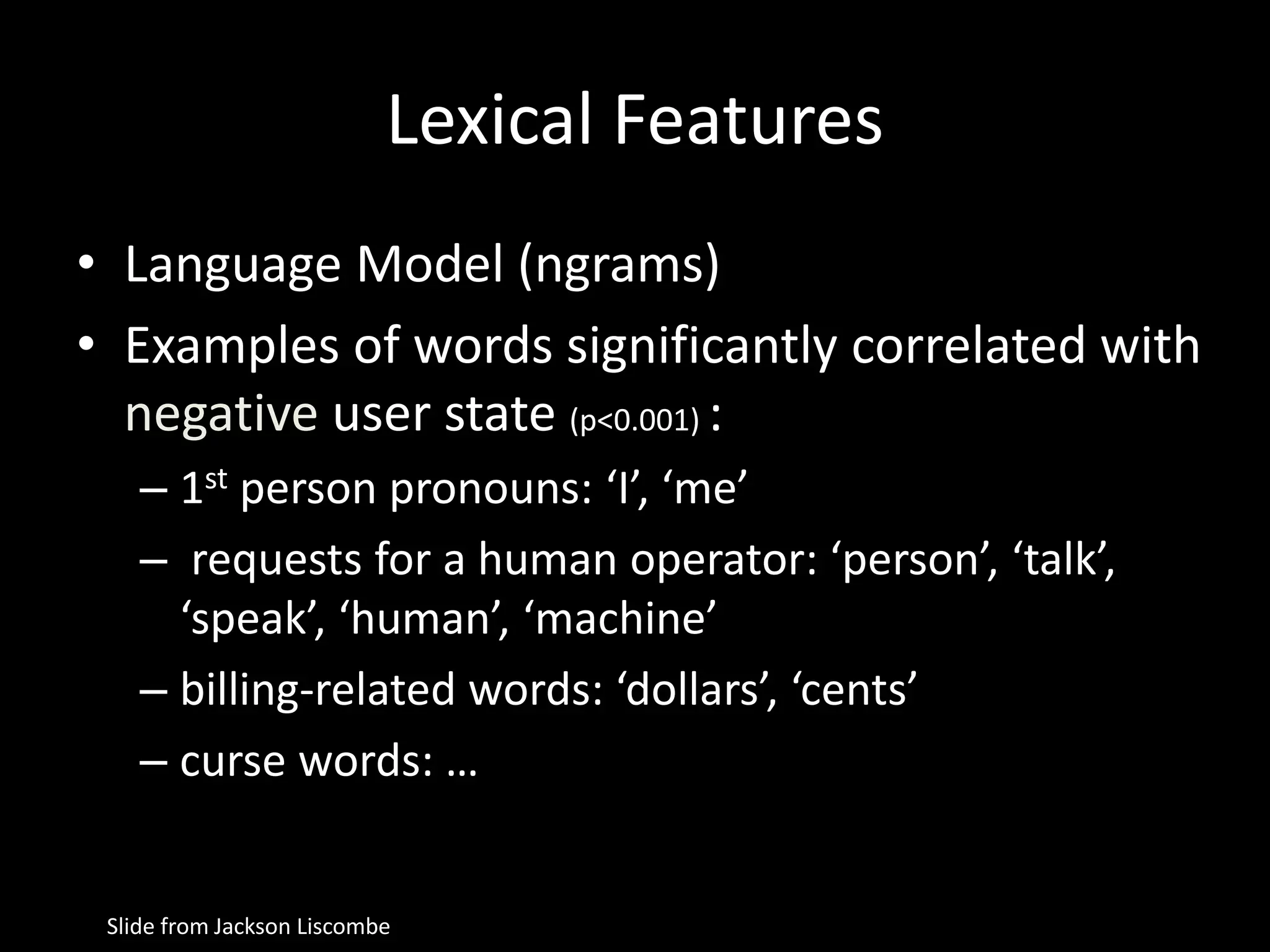 Lexical Features
• Language Model (ngrams)
• Examples of words significantly correlated with
negative user state (p<0.001) :
– 1st person pronouns: ‘I’, ‘me’
– requests for a human operator: ‘person’, ‘talk’,
‘speak’, ‘human’, ‘machine’
– billing-related words: ‘dollars’, ‘cents’
– curse words: …
Slide from Jackson Liscombe
 