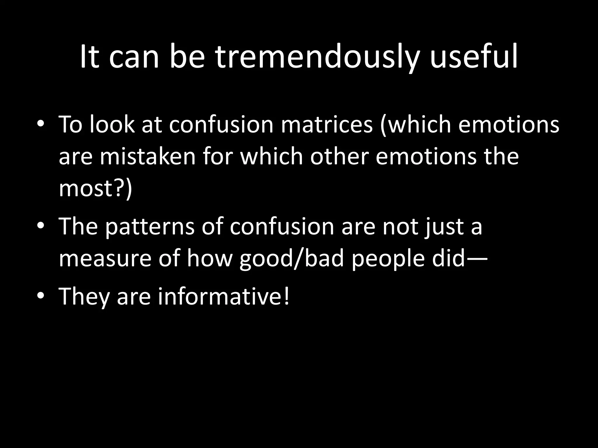It can be tremendously useful
• To look at confusion matrices (which emotions
are mistaken for which other emotions the
most?)
• The patterns of confusion are not just a
measure of how good/bad people did—
• They are informative!
 