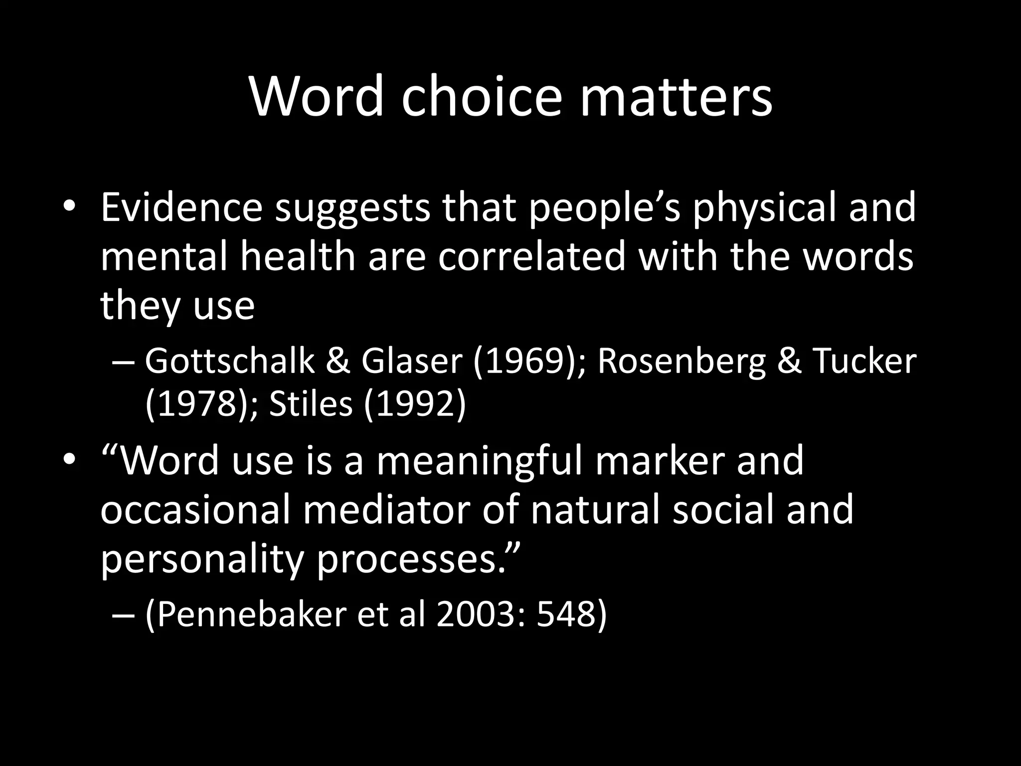 Word choice matters
• Evidence suggests that people’s physical and
mental health are correlated with the words
they use
– Gottschalk & Glaser (1969); Rosenberg & Tucker
(1978); Stiles (1992)
• “Word use is a meaningful marker and
occasional mediator of natural social and
personality processes.”
– (Pennebaker et al 2003: 548)
 