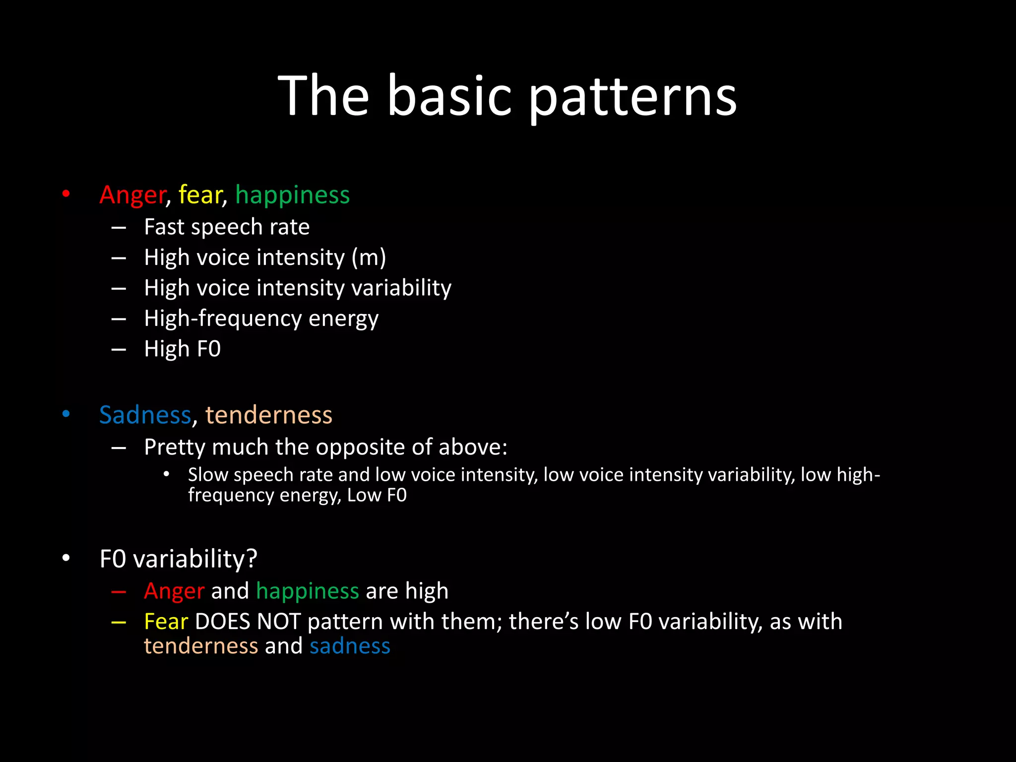 The basic patterns
• Anger, fear, happiness
– Fast speech rate
– High voice intensity (m)
– High voice intensity variability
– High-frequency energy
– High F0
• Sadness, tenderness
– Pretty much the opposite of above:
• Slow speech rate and low voice intensity, low voice intensity variability, low high-
frequency energy, Low F0
• F0 variability?
– Anger and happiness are high
– Fear DOES NOT pattern with them; there’s low F0 variability, as with
tenderness and sadness
 
