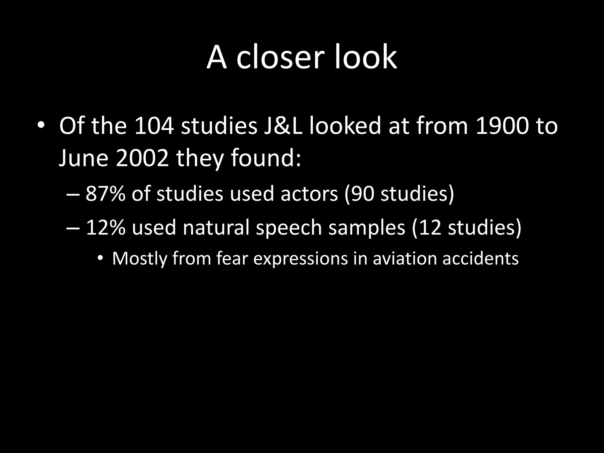 A closer look
• Of the 104 studies J&L looked at from 1900 to
June 2002 they found:
– 87% of studies used actors (90 studies)
– 12% used natural speech samples (12 studies)
• Mostly from fear expressions in aviation accidents
 