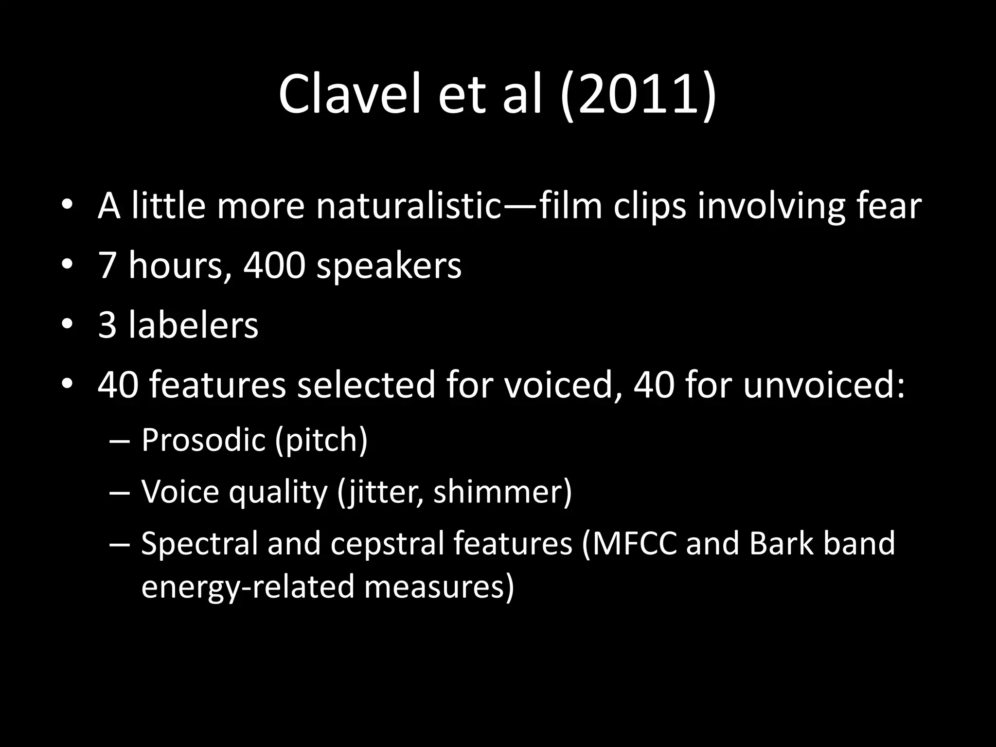 Clavel et al (2011)
• A little more naturalistic—film clips involving fear
• 7 hours, 400 speakers
• 3 labelers
• 40 features selected for voiced, 40 for unvoiced:
– Prosodic (pitch)
– Voice quality (jitter, shimmer)
– Spectral and cepstral features (MFCC and Bark band
energy-related measures)
 