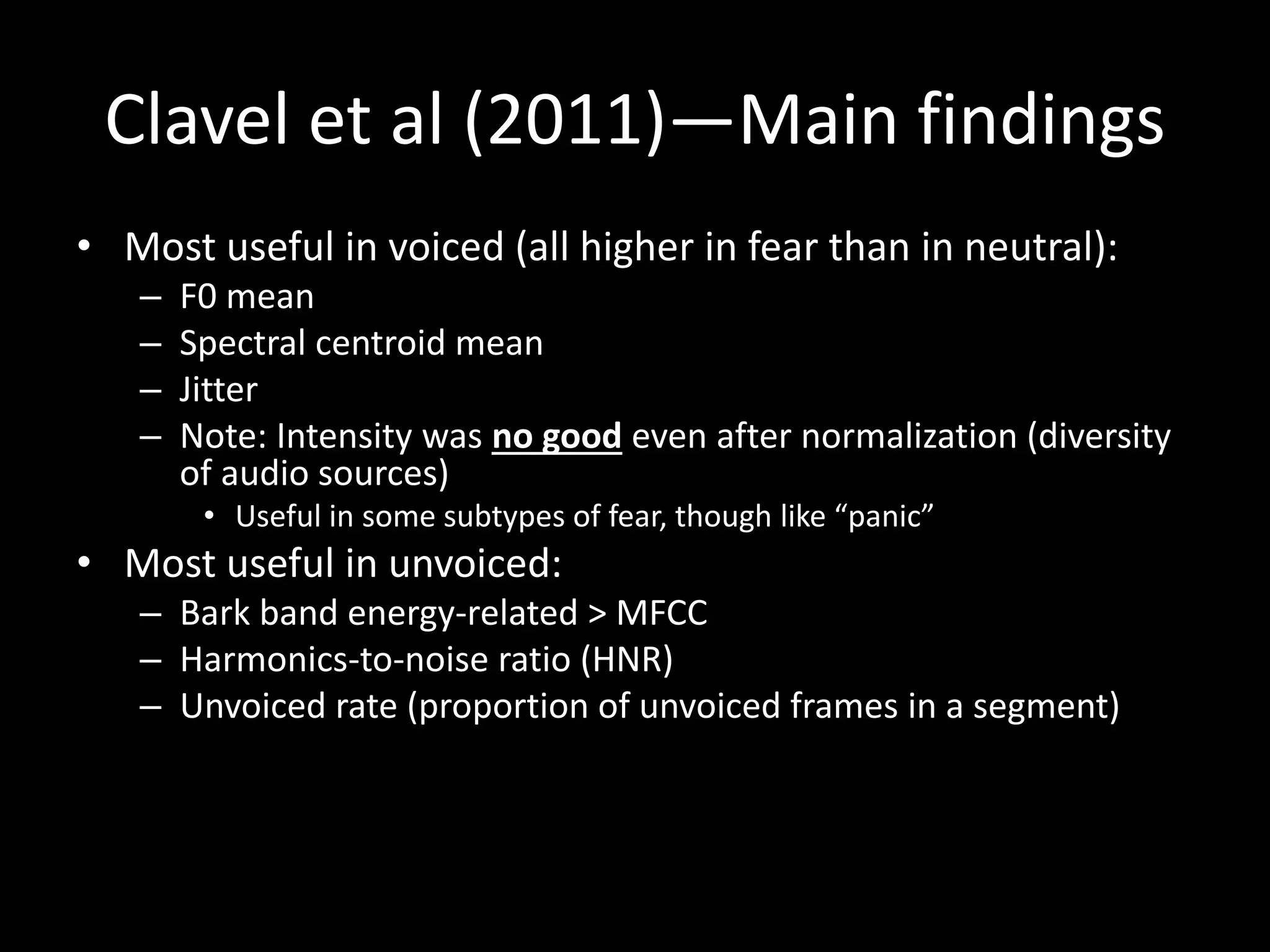 Clavel et al (2011)—Main findings
• Most useful in voiced (all higher in fear than in neutral):
– F0 mean
– Spectral centroid mean
– Jitter
– Note: Intensity was no good even after normalization (diversity
of audio sources)
• Useful in some subtypes of fear, though like “panic”
• Most useful in unvoiced:
– Bark band energy-related > MFCC
– Harmonics-to-noise ratio (HNR)
– Unvoiced rate (proportion of unvoiced frames in a segment)
 