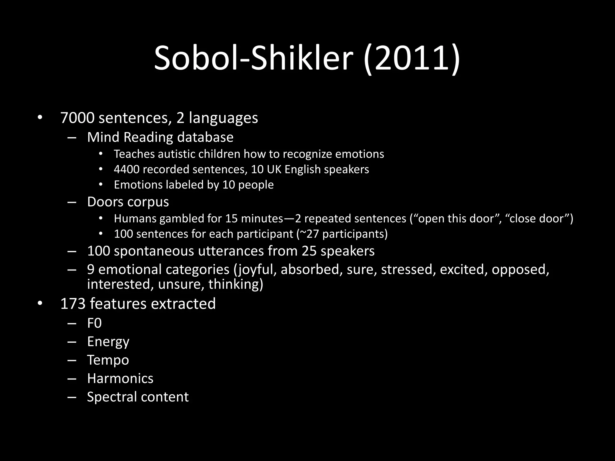 Sobol-Shikler (2011)
• 7000 sentences, 2 languages
– Mind Reading database
• Teaches autistic children how to recognize emotions
• 4400 recorded sentences, 10 UK English speakers
• Emotions labeled by 10 people
– Doors corpus
• Humans gambled for 15 minutes—2 repeated sentences (“open this door”, “close door”)
• 100 sentences for each participant (~27 participants)
– 100 spontaneous utterances from 25 speakers
– 9 emotional categories (joyful, absorbed, sure, stressed, excited, opposed,
interested, unsure, thinking)
• 173 features extracted
– F0
– Energy
– Tempo
– Harmonics
– Spectral content
 