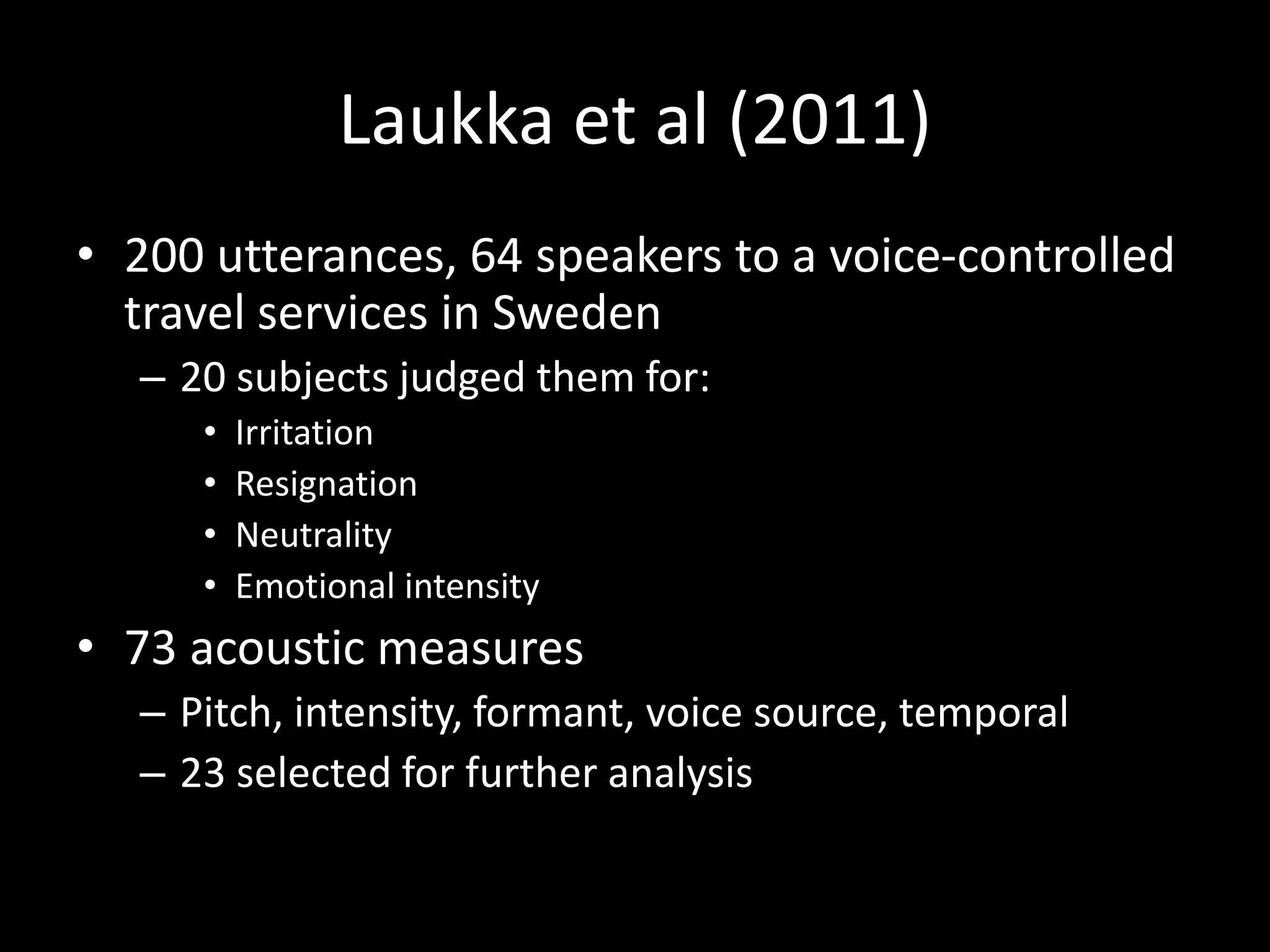 Laukka et al (2011)
• 200 utterances, 64 speakers to a voice-controlled
travel services in Sweden
– 20 subjects judged them for:
• Irritation
• Resignation
• Neutrality
• Emotional intensity
• 73 acoustic measures
– Pitch, intensity, formant, voice source, temporal
– 23 selected for further analysis
 