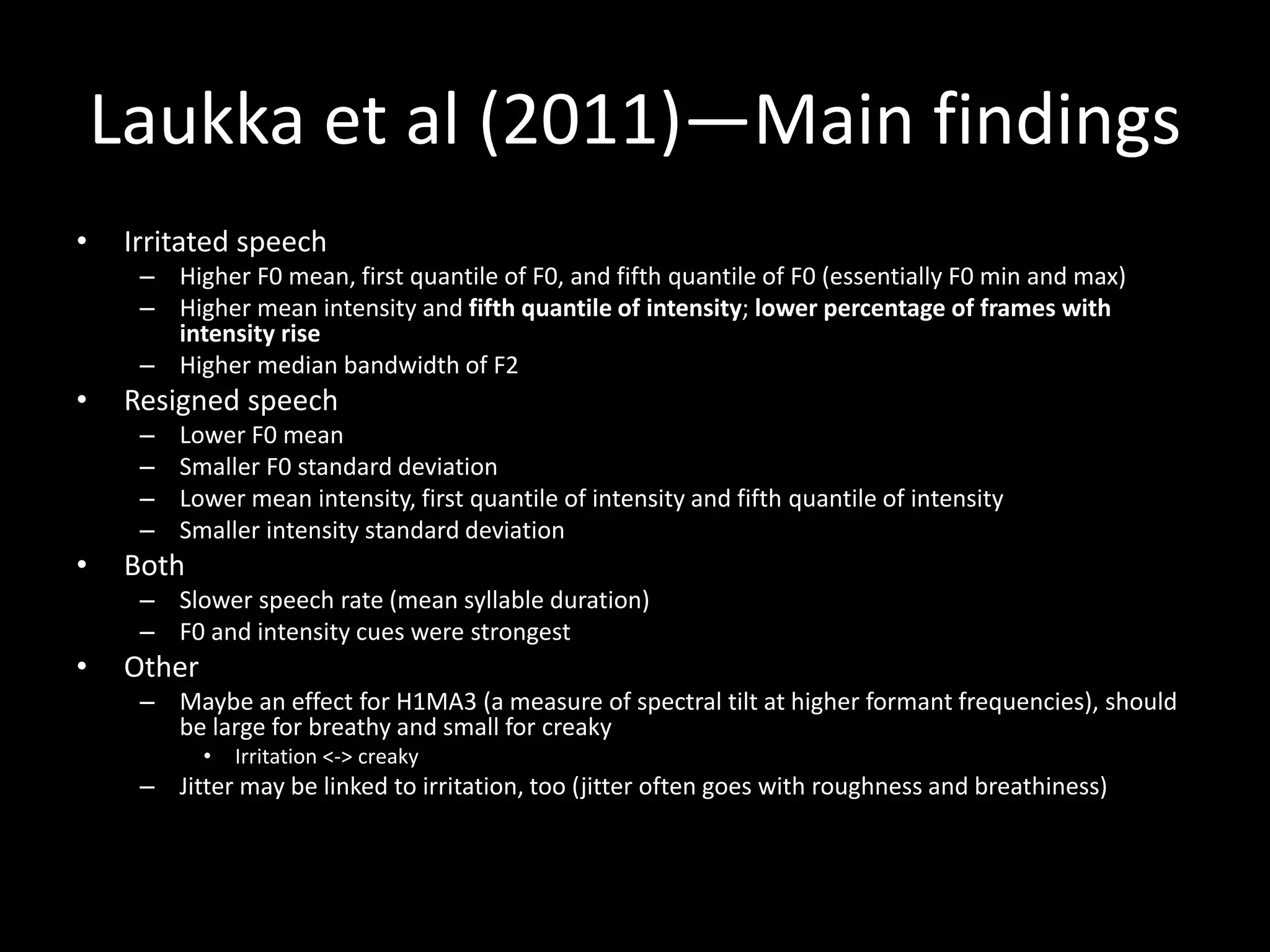 Laukka et al (2011)—Main findings
• Irritated speech
– Higher F0 mean, first quantile of F0, and fifth quantile of F0 (essentially F0 min and max)
– Higher mean intensity and fifth quantile of intensity; lower percentage of frames with
intensity rise
– Higher median bandwidth of F2
• Resigned speech
– Lower F0 mean
– Smaller F0 standard deviation
– Lower mean intensity, first quantile of intensity and fifth quantile of intensity
– Smaller intensity standard deviation
• Both
– Slower speech rate (mean syllable duration)
– F0 and intensity cues were strongest
• Other
– Maybe an effect for H1MA3 (a measure of spectral tilt at higher formant frequencies), should
be large for breathy and small for creaky
• Irritation <-> creaky
– Jitter may be linked to irritation, too (jitter often goes with roughness and breathiness)
 