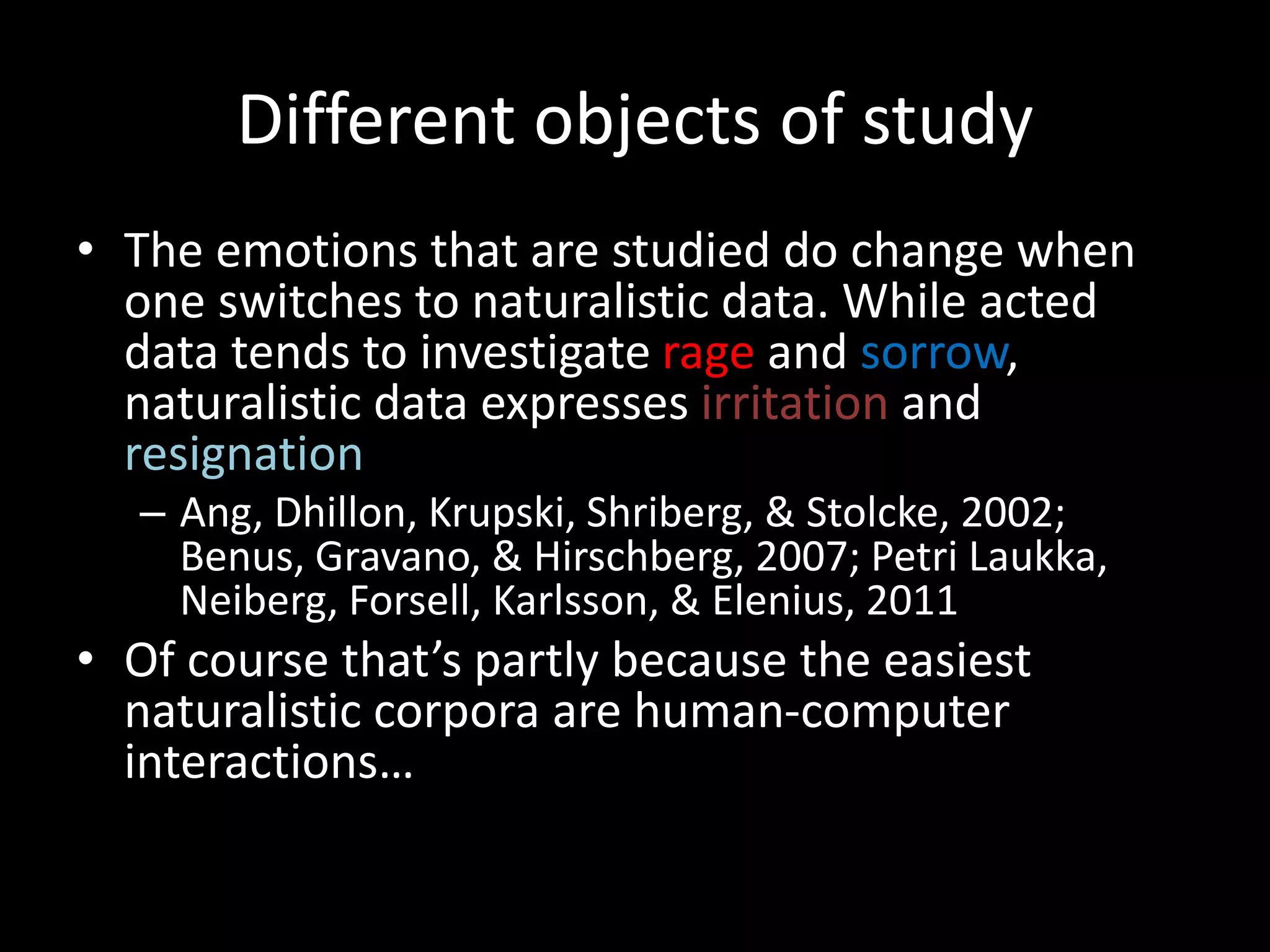 Different objects of study
• The emotions that are studied do change when
one switches to naturalistic data. While acted
data tends to investigate rage and sorrow,
naturalistic data expresses irritation and
resignation
– Ang, Dhillon, Krupski, Shriberg, & Stolcke, 2002;
Benus, Gravano, & Hirschberg, 2007; Petri Laukka,
Neiberg, Forsell, Karlsson, & Elenius, 2011
• Of course that’s partly because the easiest
naturalistic corpora are human-computer
interactions…
 