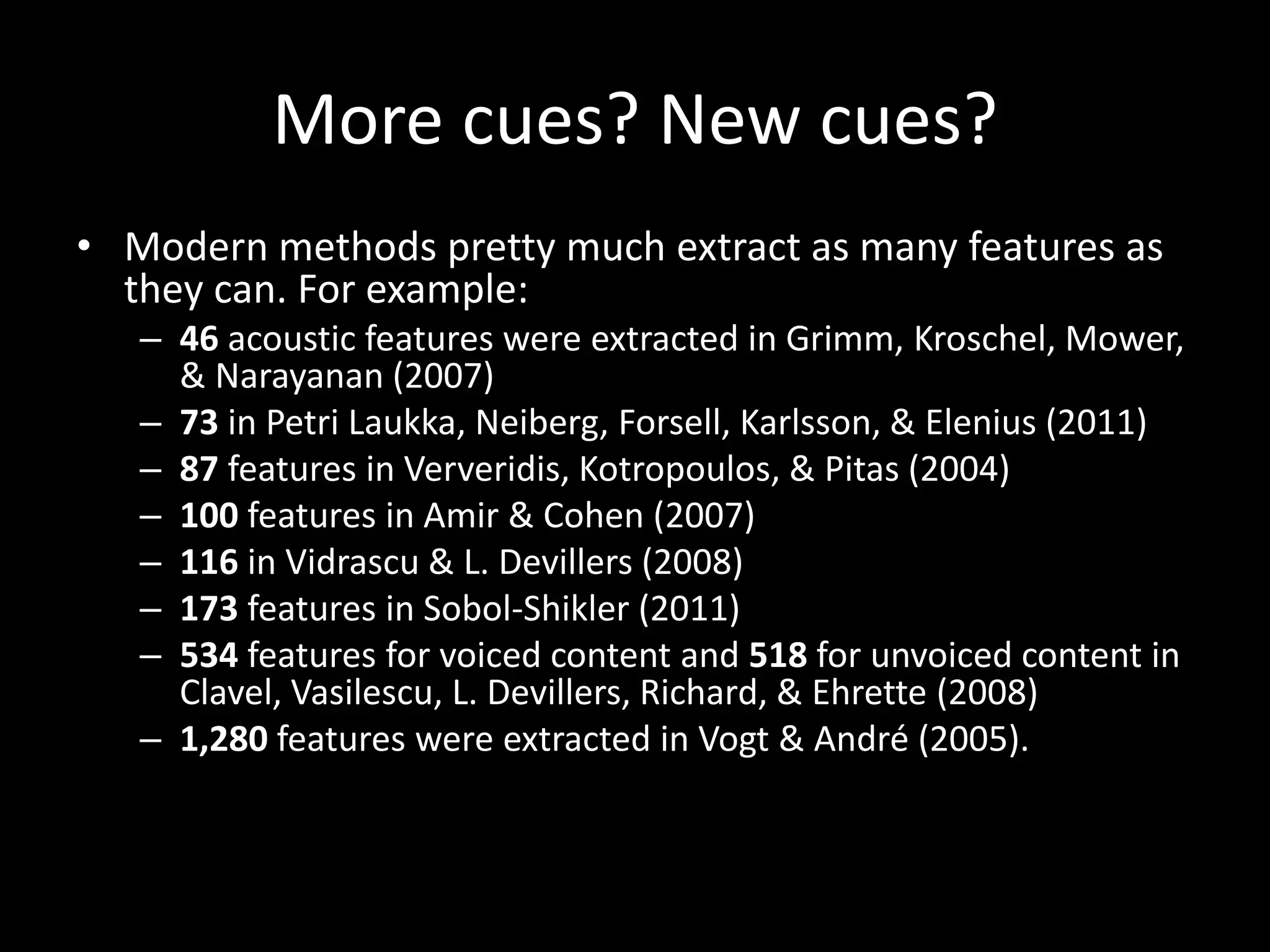 More cues? New cues?
• Modern methods pretty much extract as many features as
they can. For example:
– 46 acoustic features were extracted in Grimm, Kroschel, Mower,
& Narayanan (2007)
– 73 in Petri Laukka, Neiberg, Forsell, Karlsson, & Elenius (2011)
– 87 features in Ververidis, Kotropoulos, & Pitas (2004)
– 100 features in Amir & Cohen (2007)
– 116 in Vidrascu & L. Devillers (2008)
– 173 features in Sobol-Shikler (2011)
– 534 features for voiced content and 518 for unvoiced content in
Clavel, Vasilescu, L. Devillers, Richard, & Ehrette (2008)
– 1,280 features were extracted in Vogt & André (2005).
 