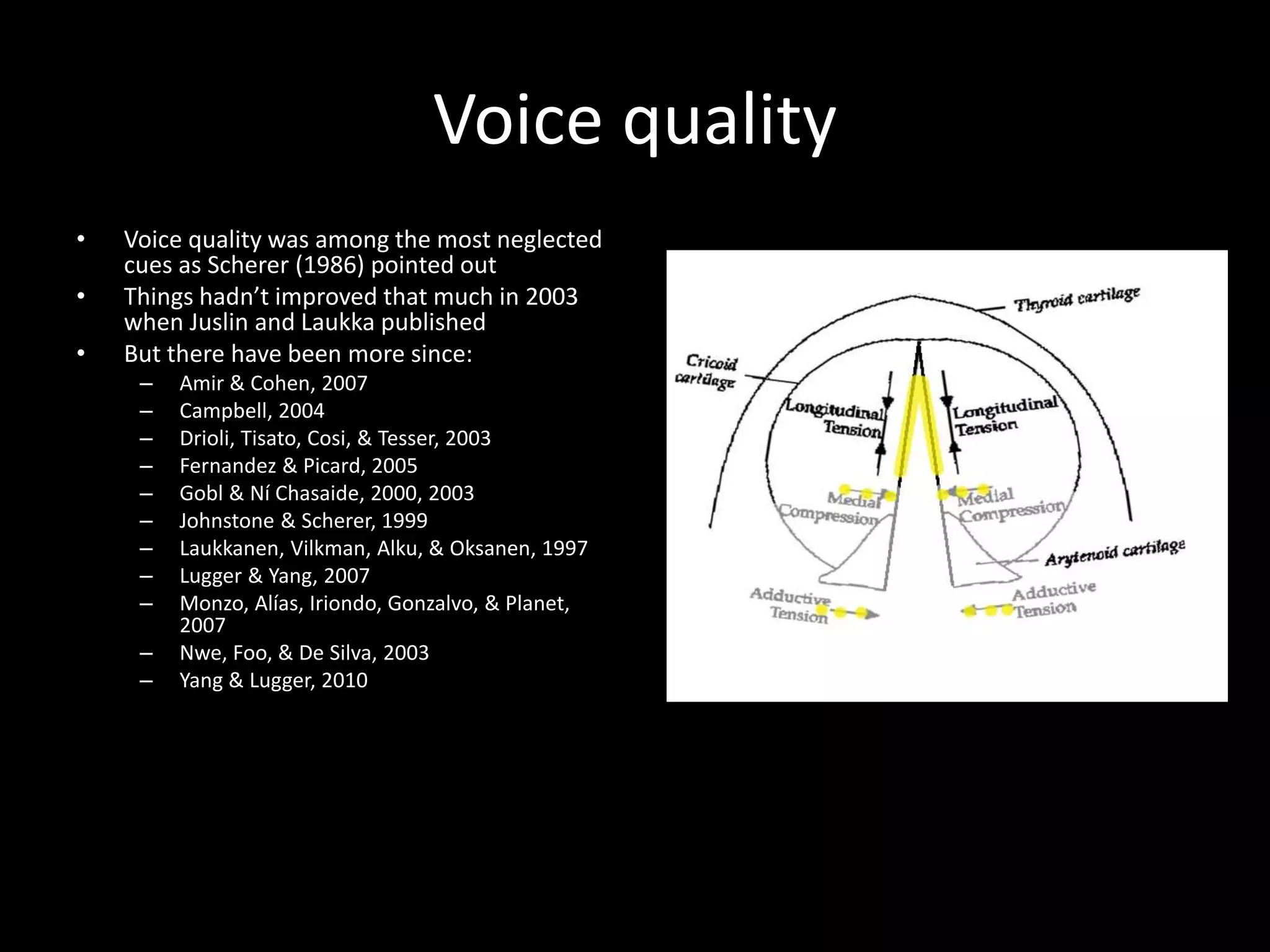 Voice quality
• Voice quality was among the most neglected
cues as Scherer (1986) pointed out
• Things hadn’t improved that much in 2003
when Juslin and Laukka published
• But there have been more since:
– Amir & Cohen, 2007
– Campbell, 2004
– Drioli, Tisato, Cosi, & Tesser, 2003
– Fernandez & Picard, 2005
– Gobl & Ní Chasaide, 2000, 2003
– Johnstone & Scherer, 1999
– Laukkanen, Vilkman, Alku, & Oksanen, 1997
– Lugger & Yang, 2007
– Monzo, Alías, Iriondo, Gonzalvo, & Planet,
2007
– Nwe, Foo, & De Silva, 2003
– Yang & Lugger, 2010
 