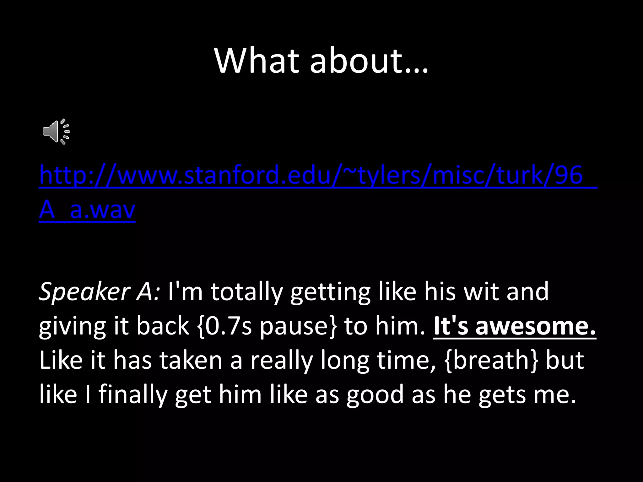 What about…
http://www.stanford.edu/~tylers/misc/turk/96_
A_a.wav
Speaker A: I'm totally getting like his wit and
giving it back {0.7s pause} to him. It's awesome.
Like it has taken a really long time, {breath} but
like I finally get him like as good as he gets me.
 