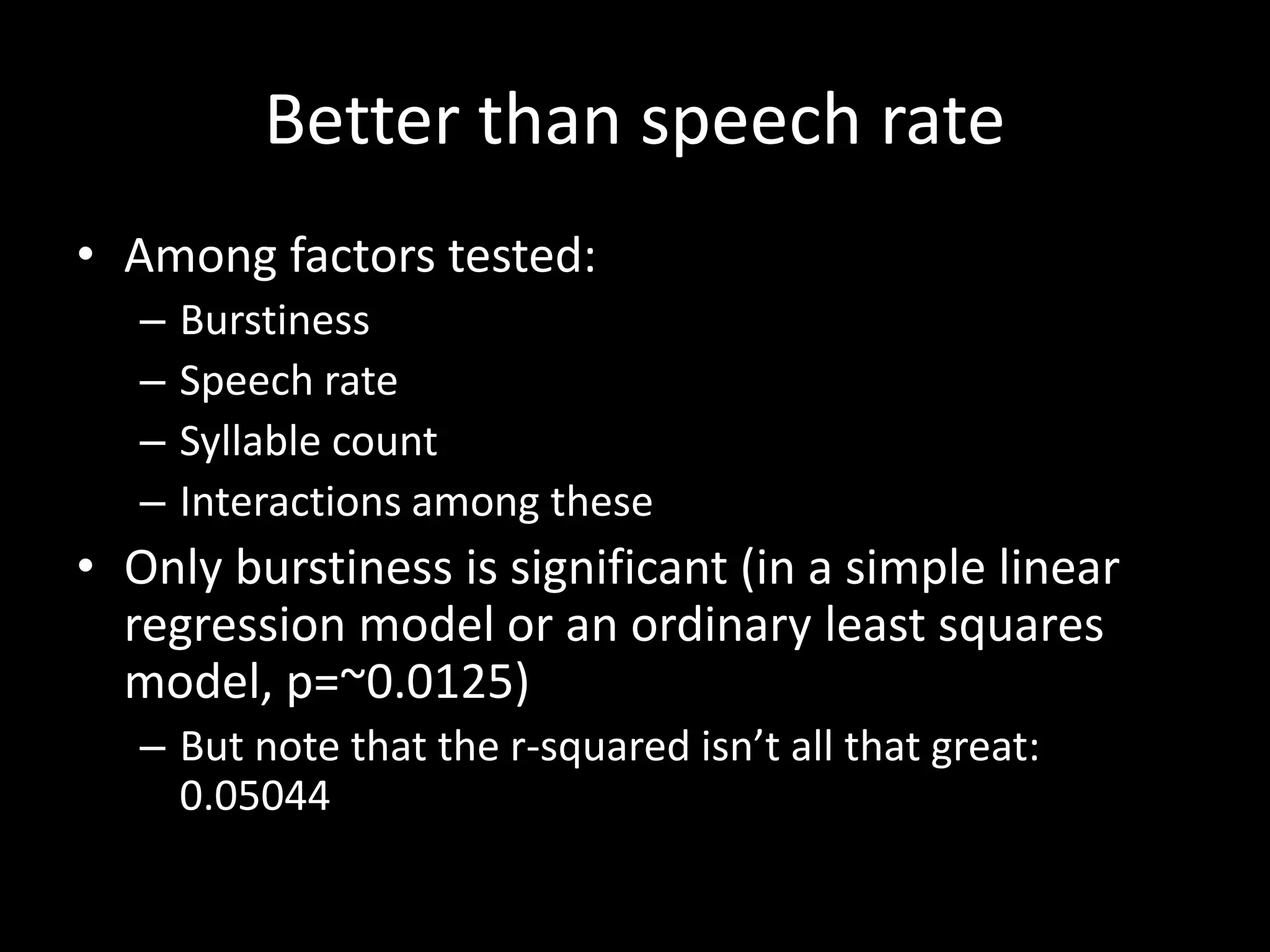 Better than speech rate
• Among factors tested:
– Burstiness
– Speech rate
– Syllable count
– Interactions among these
• Only burstiness is significant (in a simple linear
regression model or an ordinary least squares
model, p=~0.0125)
– But note that the r-squared isn’t all that great:
0.05044
 