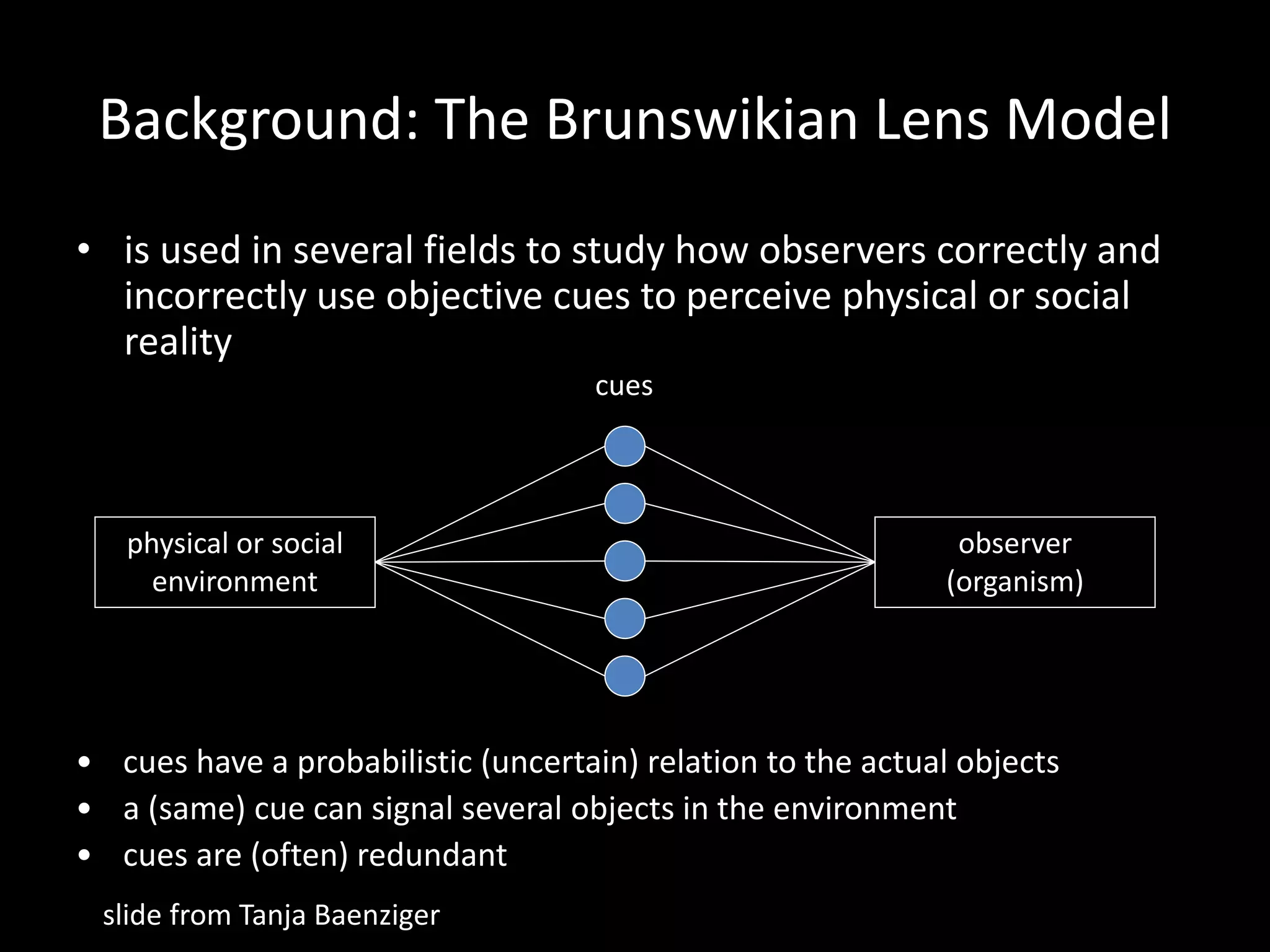 Background: The Brunswikian Lens Model
• is used in several fields to study how observers correctly and
incorrectly use objective cues to perceive physical or social
reality
physical or social
environment
observer
(organism)
cues
• cues have a probabilistic (uncertain) relation to the actual objects
• a (same) cue can signal several objects in the environment
• cues are (often) redundant
slide from Tanja Baenziger
 