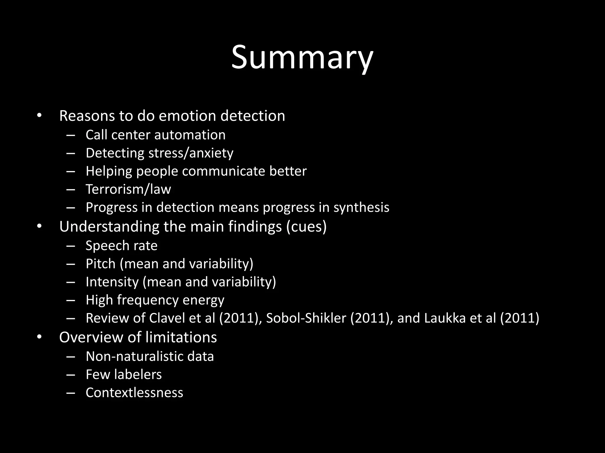 Summary
• Reasons to do emotion detection
– Call center automation
– Detecting stress/anxiety
– Helping people communicate better
– Terrorism/law
– Progress in detection means progress in synthesis
• Understanding the main findings (cues)
– Speech rate
– Pitch (mean and variability)
– Intensity (mean and variability)
– High frequency energy
– Review of Clavel et al (2011), Sobol-Shikler (2011), and Laukka et al (2011)
• Overview of limitations
– Non-naturalistic data
– Few labelers
– Contextlessness
 