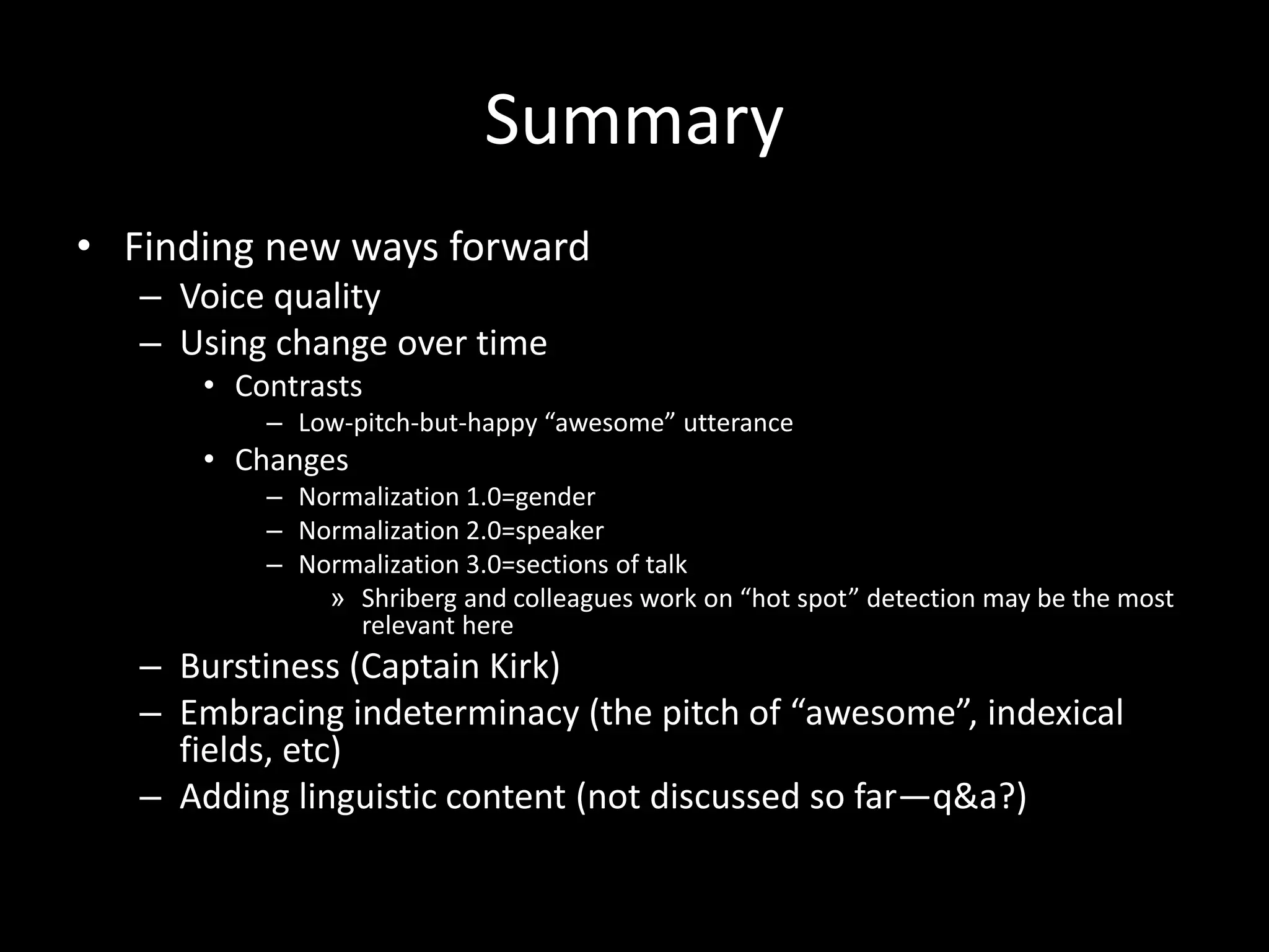 Summary
• Finding new ways forward
– Voice quality
– Using change over time
• Contrasts
– Low-pitch-but-happy “awesome” utterance
• Changes
– Normalization 1.0=gender
– Normalization 2.0=speaker
– Normalization 3.0=sections of talk
» Shriberg and colleagues work on “hot spot” detection may be the most
relevant here
– Burstiness (Captain Kirk)
– Embracing indeterminacy (the pitch of “awesome”, indexical
fields, etc)
– Adding linguistic content (not discussed so far—q&a?)
 