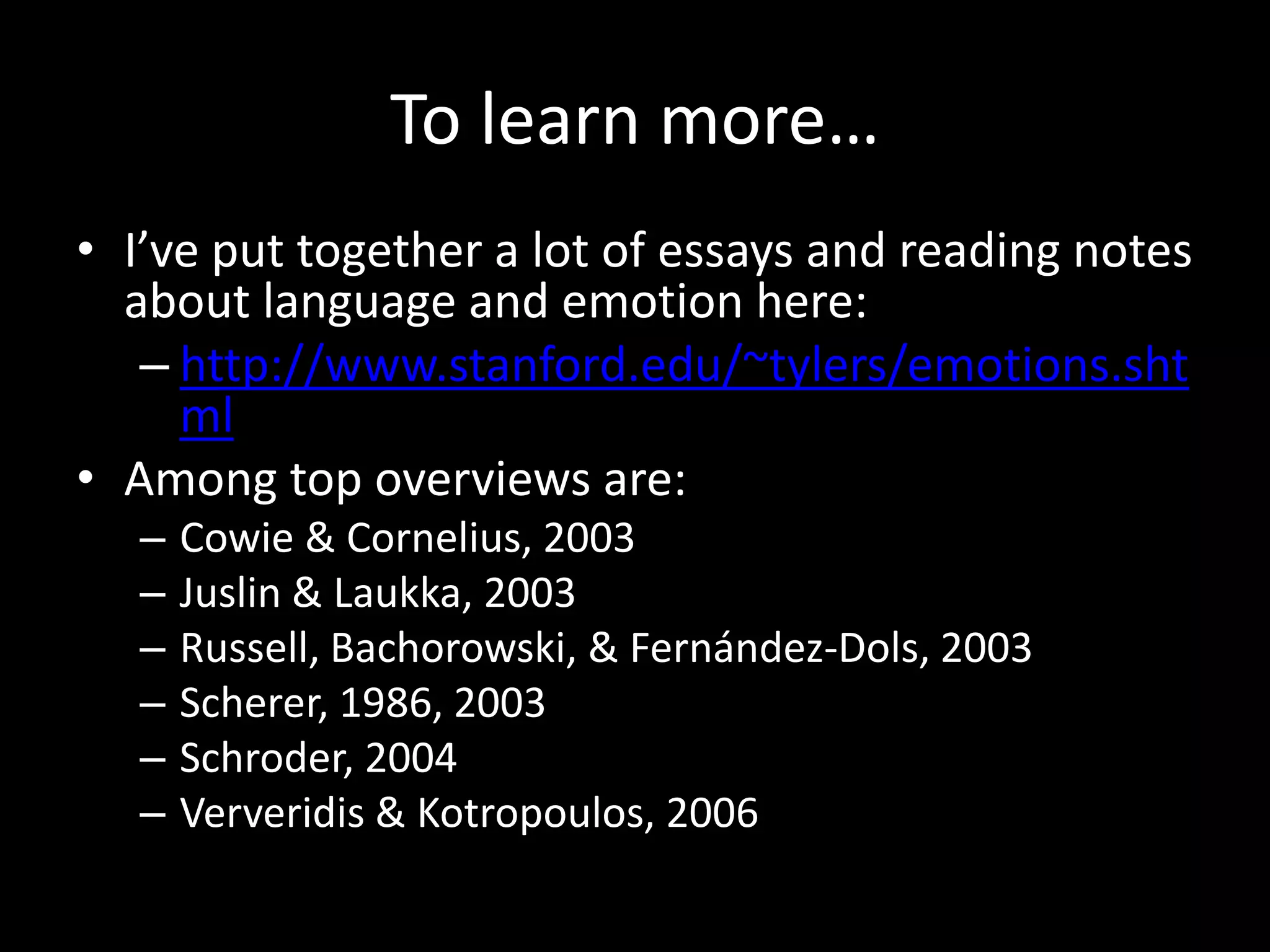 To learn more…
• I’ve put together a lot of essays and reading notes
about language and emotion here:
– http://www.stanford.edu/~tylers/emotions.sht
ml
• Among top overviews are:
– Cowie & Cornelius, 2003
– Juslin & Laukka, 2003
– Russell, Bachorowski, & Fernández-Dols, 2003
– Scherer, 1986, 2003
– Schroder, 2004
– Ververidis & Kotropoulos, 2006
 