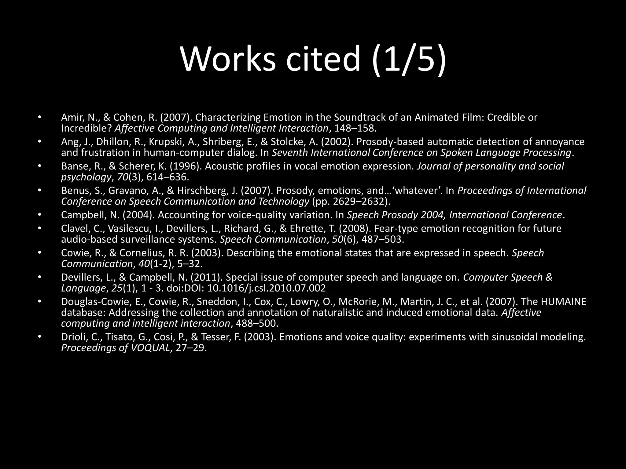 Works cited (1/5)
• Amir, N., & Cohen, R. (2007). Characterizing Emotion in the Soundtrack of an Animated Film: Credible or
Incredible? Affective Computing and Intelligent Interaction, 148–158.
• Ang, J., Dhillon, R., Krupski, A., Shriberg, E., & Stolcke, A. (2002). Prosody-based automatic detection of annoyance
and frustration in human-computer dialog. In Seventh International Conference on Spoken Language Processing.
• Banse, R., & Scherer, K. (1996). Acoustic profiles in vocal emotion expression. Journal of personality and social
psychology, 70(3), 614–636.
• Benus, S., Gravano, A., & Hirschberg, J. (2007). Prosody, emotions, and…‘whatever’. In Proceedings of International
Conference on Speech Communication and Technology (pp. 2629–2632).
• Campbell, N. (2004). Accounting for voice-quality variation. In Speech Prosody 2004, International Conference.
• Clavel, C., Vasilescu, I., Devillers, L., Richard, G., & Ehrette, T. (2008). Fear-type emotion recognition for future
audio-based surveillance systems. Speech Communication, 50(6), 487–503.
• Cowie, R., & Cornelius, R. R. (2003). Describing the emotional states that are expressed in speech. Speech
Communication, 40(1-2), 5–32.
• Devillers, L., & Campbell, N. (2011). Special issue of computer speech and language on. Computer Speech &
Language, 25(1), 1 - 3. doi:DOI: 10.1016/j.csl.2010.07.002
• Douglas-Cowie, E., Cowie, R., Sneddon, I., Cox, C., Lowry, O., McRorie, M., Martin, J. C., et al. (2007). The HUMAINE
database: Addressing the collection and annotation of naturalistic and induced emotional data. Affective
computing and intelligent interaction, 488–500.
• Drioli, C., Tisato, G., Cosi, P., & Tesser, F. (2003). Emotions and voice quality: experiments with sinusoidal modeling.
Proceedings of VOQUAL, 27–29.
 