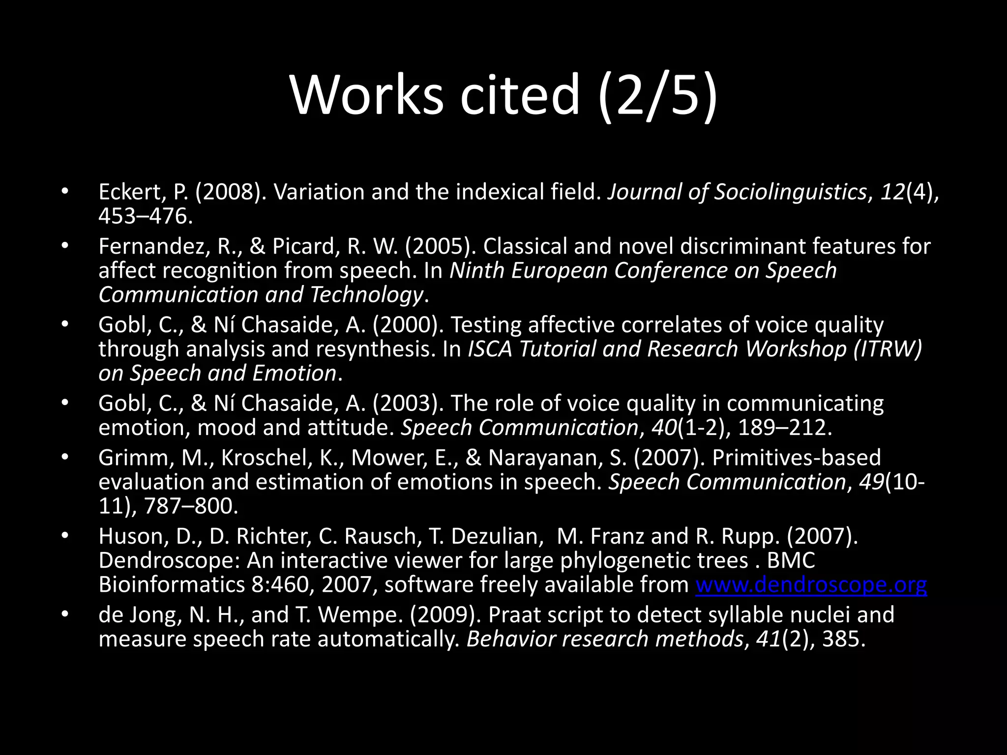 Works cited (2/5)
• Eckert, P. (2008). Variation and the indexical field. Journal of Sociolinguistics, 12(4),
453–476.
• Fernandez, R., & Picard, R. W. (2005). Classical and novel discriminant features for
affect recognition from speech. In Ninth European Conference on Speech
Communication and Technology.
• Gobl, C., & Ní Chasaide, A. (2000). Testing affective correlates of voice quality
through analysis and resynthesis. In ISCA Tutorial and Research Workshop (ITRW)
on Speech and Emotion.
• Gobl, C., & Ní Chasaide, A. (2003). The role of voice quality in communicating
emotion, mood and attitude. Speech Communication, 40(1-2), 189–212.
• Grimm, M., Kroschel, K., Mower, E., & Narayanan, S. (2007). Primitives-based
evaluation and estimation of emotions in speech. Speech Communication, 49(10-
11), 787–800.
• Huson, D., D. Richter, C. Rausch, T. Dezulian, M. Franz and R. Rupp. (2007).
Dendroscope: An interactive viewer for large phylogenetic trees . BMC
Bioinformatics 8:460, 2007, software freely available from www.dendroscope.org
• de Jong, N. H., and T. Wempe. (2009). Praat script to detect syllable nuclei and
measure speech rate automatically. Behavior research methods, 41(2), 385.
 