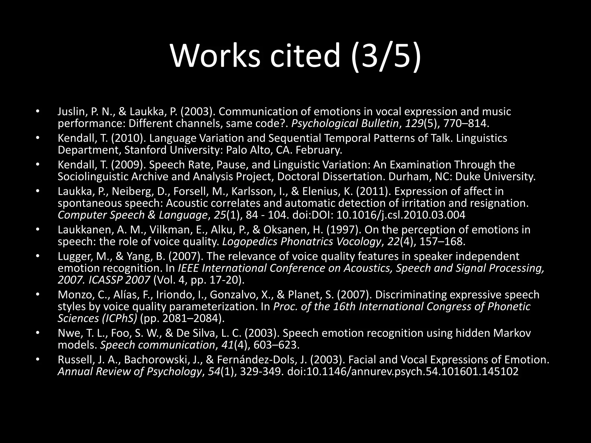 Works cited (3/5)
• Juslin, P. N., & Laukka, P. (2003). Communication of emotions in vocal expression and music
performance: Different channels, same code?. Psychological Bulletin, 129(5), 770–814.
• Kendall, T. (2010). Language Variation and Sequential Temporal Patterns of Talk. Linguistics
Department, Stanford University: Palo Alto, CA. February.
• Kendall, T. (2009). Speech Rate, Pause, and Linguistic Variation: An Examination Through the
Sociolinguistic Archive and Analysis Project, Doctoral Dissertation. Durham, NC: Duke University.
• Laukka, P., Neiberg, D., Forsell, M., Karlsson, I., & Elenius, K. (2011). Expression of affect in
spontaneous speech: Acoustic correlates and automatic detection of irritation and resignation.
Computer Speech & Language, 25(1), 84 - 104. doi:DOI: 10.1016/j.csl.2010.03.004
• Laukkanen, A. M., Vilkman, E., Alku, P., & Oksanen, H. (1997). On the perception of emotions in
speech: the role of voice quality. Logopedics Phonatrics Vocology, 22(4), 157–168.
• Lugger, M., & Yang, B. (2007). The relevance of voice quality features in speaker independent
emotion recognition. In IEEE International Conference on Acoustics, Speech and Signal Processing,
2007. ICASSP 2007 (Vol. 4, pp. 17-20).
• Monzo, C., Alías, F., Iriondo, I., Gonzalvo, X., & Planet, S. (2007). Discriminating expressive speech
styles by voice quality parameterization. In Proc. of the 16th International Congress of Phonetic
Sciences (ICPhS) (pp. 2081–2084).
• Nwe, T. L., Foo, S. W., & De Silva, L. C. (2003). Speech emotion recognition using hidden Markov
models. Speech communication, 41(4), 603–623.
• Russell, J. A., Bachorowski, J., & Fernández-Dols, J. (2003). Facial and Vocal Expressions of Emotion.
Annual Review of Psychology, 54(1), 329-349. doi:10.1146/annurev.psych.54.101601.145102
 
