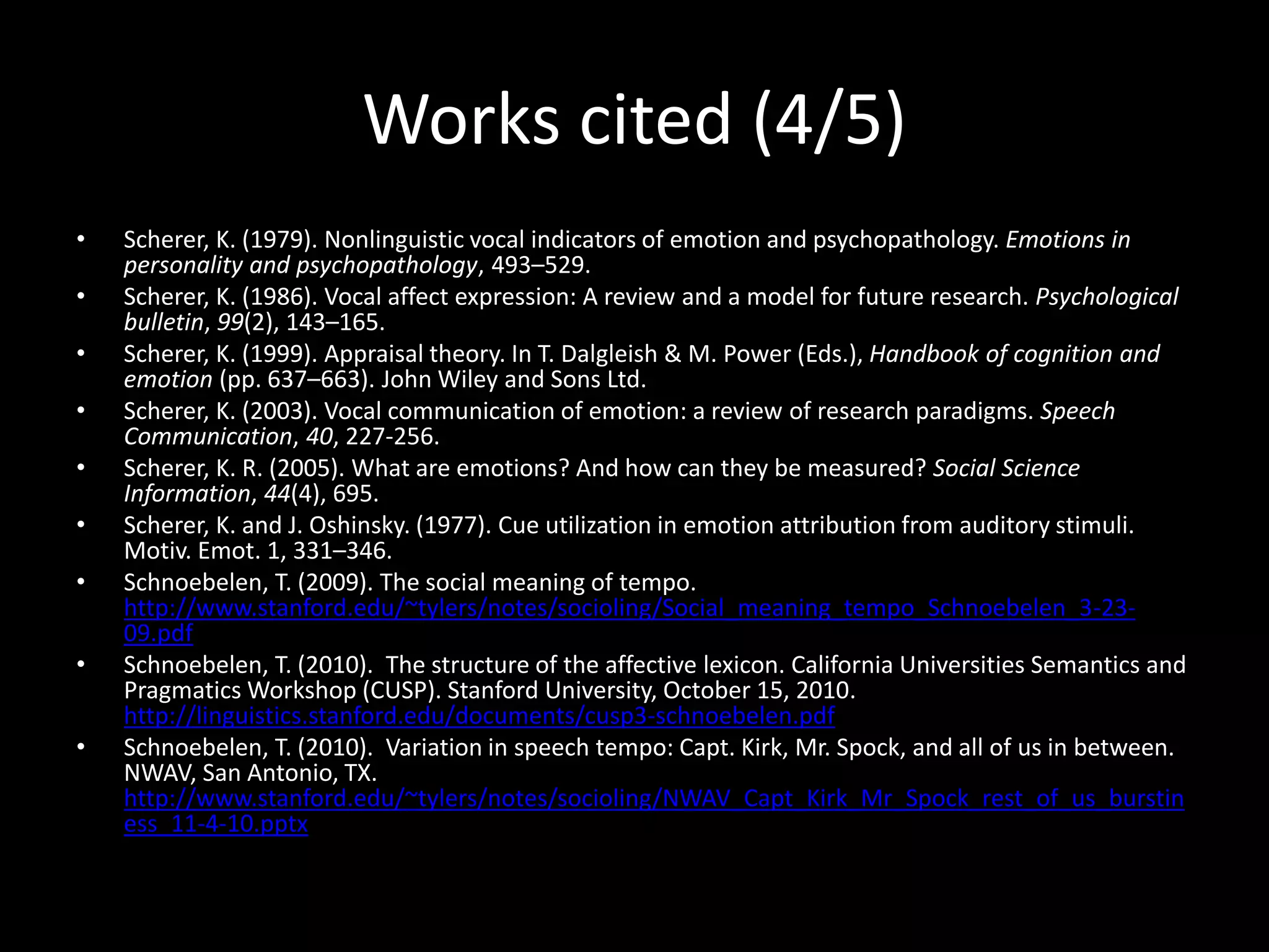 Works cited (4/5)
• Scherer, K. (1979). Nonlinguistic vocal indicators of emotion and psychopathology. Emotions in
personality and psychopathology, 493–529.
• Scherer, K. (1986). Vocal affect expression: A review and a model for future research. Psychological
bulletin, 99(2), 143–165.
• Scherer, K. (1999). Appraisal theory. In T. Dalgleish & M. Power (Eds.), Handbook of cognition and
emotion (pp. 637–663). John Wiley and Sons Ltd.
• Scherer, K. (2003). Vocal communication of emotion: a review of research paradigms. Speech
Communication, 40, 227-256.
• Scherer, K. R. (2005). What are emotions? And how can they be measured? Social Science
Information, 44(4), 695.
• Scherer, K. and J. Oshinsky. (1977). Cue utilization in emotion attribution from auditory stimuli.
Motiv. Emot. 1, 331–346.
• Schnoebelen, T. (2009). The social meaning of tempo.
http://www.stanford.edu/~tylers/notes/socioling/Social_meaning_tempo_Schnoebelen_3-23-
09.pdf
• Schnoebelen, T. (2010). The structure of the affective lexicon. California Universities Semantics and
Pragmatics Workshop (CUSP). Stanford University, October 15, 2010.
http://linguistics.stanford.edu/documents/cusp3-schnoebelen.pdf
• Schnoebelen, T. (2010). Variation in speech tempo: Capt. Kirk, Mr. Spock, and all of us in between.
NWAV, San Antonio, TX.
http://www.stanford.edu/~tylers/notes/socioling/NWAV_Capt_Kirk_Mr_Spock_rest_of_us_burstin
ess_11-4-10.pptx
 