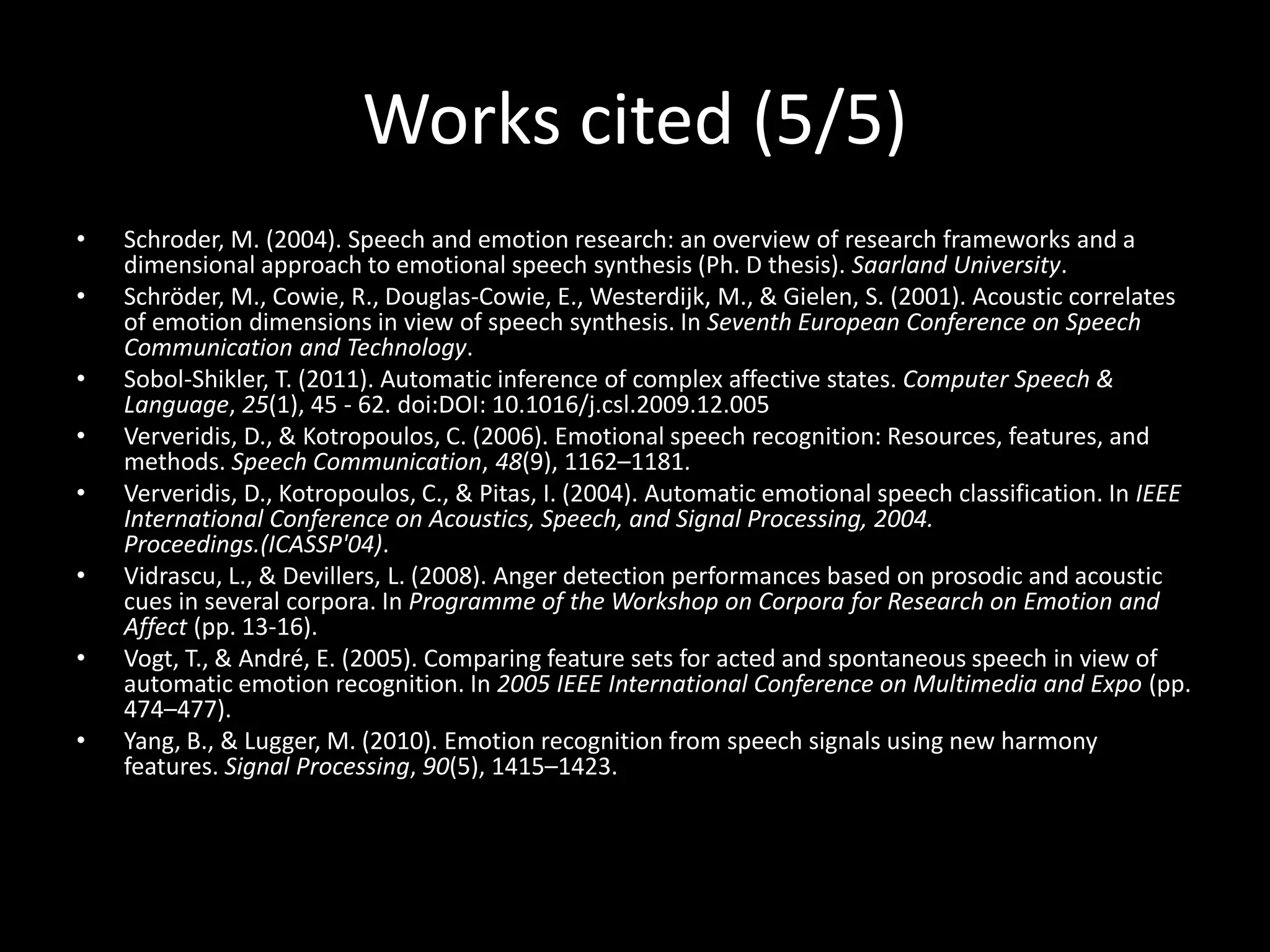 Works cited (5/5)
• Schroder, M. (2004). Speech and emotion research: an overview of research frameworks and a
dimensional approach to emotional speech synthesis (Ph. D thesis). Saarland University.
• Schröder, M., Cowie, R., Douglas-Cowie, E., Westerdijk, M., & Gielen, S. (2001). Acoustic correlates
of emotion dimensions in view of speech synthesis. In Seventh European Conference on Speech
Communication and Technology.
• Sobol-Shikler, T. (2011). Automatic inference of complex affective states. Computer Speech &
Language, 25(1), 45 - 62. doi:DOI: 10.1016/j.csl.2009.12.005
• Ververidis, D., & Kotropoulos, C. (2006). Emotional speech recognition: Resources, features, and
methods. Speech Communication, 48(9), 1162–1181.
• Ververidis, D., Kotropoulos, C., & Pitas, I. (2004). Automatic emotional speech classification. In IEEE
International Conference on Acoustics, Speech, and Signal Processing, 2004.
Proceedings.(ICASSP'04).
• Vidrascu, L., & Devillers, L. (2008). Anger detection performances based on prosodic and acoustic
cues in several corpora. In Programme of the Workshop on Corpora for Research on Emotion and
Affect (pp. 13-16).
• Vogt, T., & André, E. (2005). Comparing feature sets for acted and spontaneous speech in view of
automatic emotion recognition. In 2005 IEEE International Conference on Multimedia and Expo (pp.
474–477).
• Yang, B., & Lugger, M. (2010). Emotion recognition from speech signals using new harmony
features. Signal Processing, 90(5), 1415–1423.
 