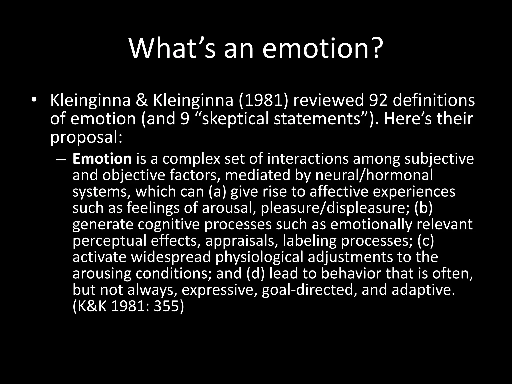 What’s an emotion?
• Kleinginna & Kleinginna (1981) reviewed 92 definitions
of emotion (and 9 “skeptical statements”). Here’s their
proposal:
– Emotion is a complex set of interactions among subjective
and objective factors, mediated by neural/hormonal
systems, which can (a) give rise to affective experiences
such as feelings of arousal, pleasure/displeasure; (b)
generate cognitive processes such as emotionally relevant
perceptual effects, appraisals, labeling processes; (c)
activate widespread physiological adjustments to the
arousing conditions; and (d) lead to behavior that is often,
but not always, expressive, goal-directed, and adaptive.
(K&K 1981: 355)
 