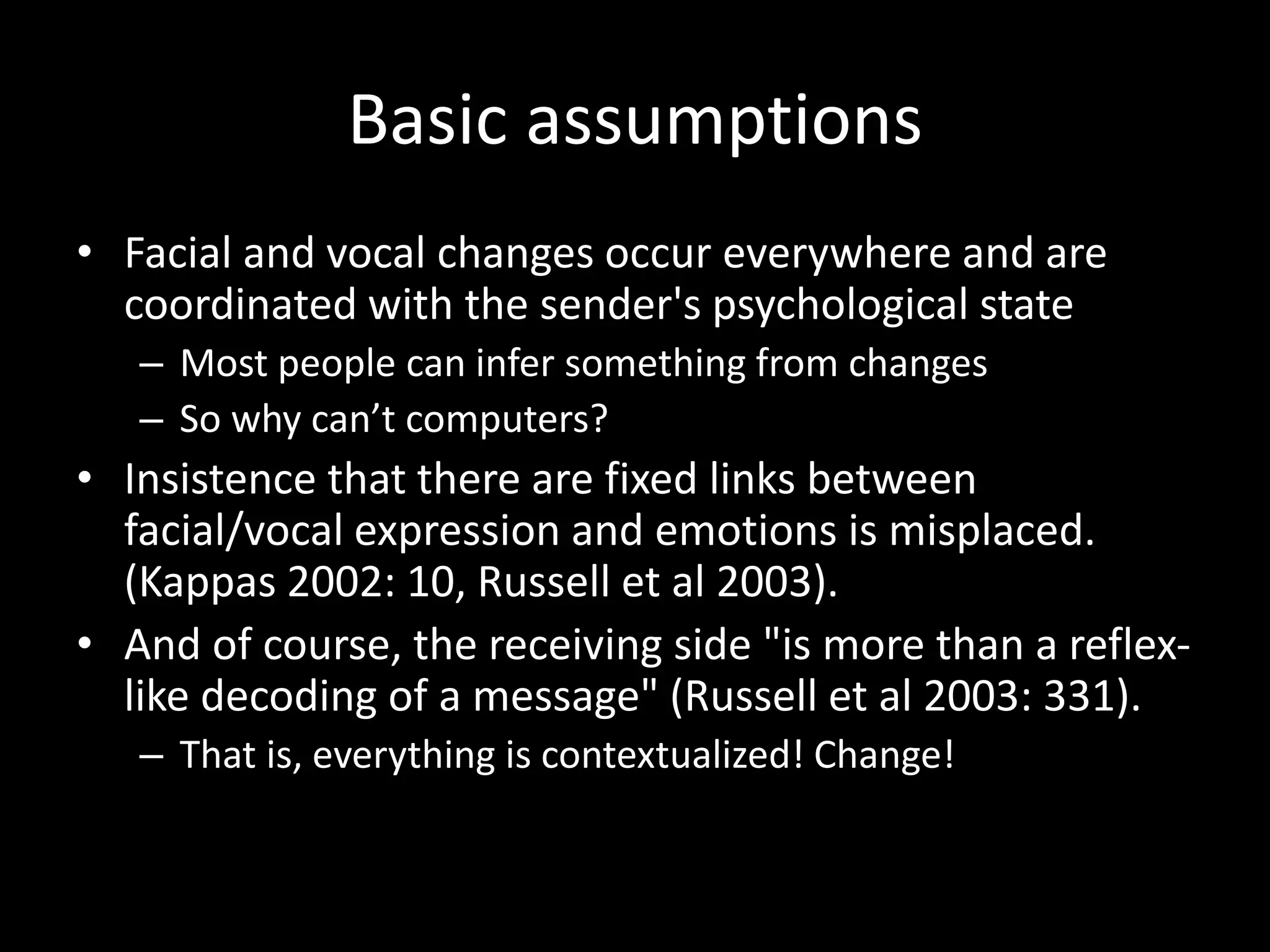 Basic assumptions
• Facial and vocal changes occur everywhere and are
coordinated with the sender's psychological state
– Most people can infer something from changes
– So why can’t computers?
• Insistence that there are fixed links between
facial/vocal expression and emotions is misplaced.
(Kappas 2002: 10, Russell et al 2003).
• And of course, the receiving side "is more than a reflex-
like decoding of a message" (Russell et al 2003: 331).
– That is, everything is contextualized! Change!
 