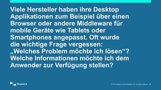 © 2015 Nuance Communications, Inc. All rights reserved. 26
Viele Hersteller haben ihre Desktop
Applikationen zum Beispiel über einen
Browser oder andere Middleware für
mobile Geräte wie Tablets oder
Smartphones angepasst. Oft wurde
die wichtige Frage vergessen:
„Welches Problem möchte ich lösen“?
Welche Informationen möchte ich dem
Anwender zur Verfügung stellen?
 
