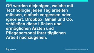 © 2015 Nuance Communications, Inc. All rights reserved. 30
Oft werden diejenigen, welche mit
Technologie jeden Tag arbeiten
müssen, einfach vergessen oder
ignoriert. Dropbox, Gmail und Co.
schließen diese Lücken und
ermöglichen Ärzten und
Pflegepersonal ihrer täglichen
Arbeit nachzugehen.
 