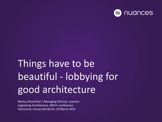 Things have to be
beautiful - lobbying for
good architecture
Markus Rosenthal | Managing Director, nuances
Legislating Architecture, ARCH+ conference
Technische Universität Berlin, 20 March 2015
 