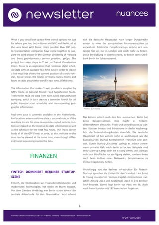 6
N°29 – Juni 2015
What if you could look up real-time transit options not just
for where you live, but in Rome and NYC and Berlin, all at
the same time? With Travic, this is possible. Over 200 pub-
lic transportation companies have come together to sup-
port the joint project of the German University of Freiburg
and Swiss geoinformatics service provider, geOps. The
project has taken shape as Travic, or Transit Visualisation
Client. Travic is an application that combines static sched-
ule data with all available real-time data in order to create
a live map that shows the current position of transit vehi-
cles. Travic shows the routes of trains, buses, trams and
boats in cities around the world in real time, all the time.
The information that makes Travic possible is supplied by
GTFS feeds, or General Transit Feed Specification feeds.
These feeds read the data from each public transportation
company, which in turn creates a common format for all
public transportation schedules and corresponding geo-
graphic information.
Real-time data is currently available in the Netherlands.
For locations where real-time data is not available, or if the
real-time data is for some reason interrupted, vehicle posi-
tions are based on the most up-to-date information as well
as the schedule for the next few hours. The Travic server
loads all of the GTFS feeds at once, so that vehicles on the
map can be viewed at the same time, even though differ-
ent transit operators provide the data.
..........................................................................................
FINANZEN
..........................................................................................
FINTECH DOMINIERT BERLINER STARTUP-
SZENE
Fintech, die Kombination aus Finanzdienstleistungen und
modernsten Technologien, hat Berlin im Sturm erobert.
Vor dem Zweiten Weltkrieg war Berlin schon einmal die
zentrale Anlaufstelle für den Finanzsektor. Jetzt scheint
sich die deutsche Hauptstadt nach langer Durststrecke
erneut zu einer der europäischen Finanzmetropolen zu
entwickeln. Zahlreiche Fintech-Startups siedeln sich vor-
rangig hier an, nur in London sind noch mehr zu finden.
Diese Entwicklung ist überraschend, da bisher keine Groß-
bank Berlin ihr Zuhause nennt.
Photo: © Fotolia
Das könnte jedoch auch den Reiz ausmachen. Berlin hat
keine Bankentradition. Dies macht es Fintech-
Unternehmern einfacher, frisch und unvorbelastet zu star-
ten. Darüber hinaus sind Büroräume in Berlin erschwing-
lich, die Lebenshaltungskosten ebenfalls. Die deutsche
Hauptstadt ist bei weitem nicht so wohlhabend wie die
kapitalstarken Startup-Kontrahenten Frankfurt und Lon-
don. Durch Startup-„Factories“ gelingt es jedoch zuneh-
mend privates Geld nach Berlin zu locken. Beispiele sind
etwa Start-up Camp oder die Factory Berlin, die Startups
nicht nur Bürofläche zur Verfügung stellen, sondern ihnen
auch beim Aufbau eines Netzwerks, beispielsweise zu
Venture Capitalists, helfen.
Unabhängig von der Berliner Infrastruktur für Fintech-
Startups sprechen die Zahlen für den Standort. Laut Ernst
& Young investierten Venture-Capital-Unternehmen zwi-
schen Anfang 2013 und September 2014 in 145 Berliner
Tech-Projekte. Damit liegt Berlin vor Paris mit 66, doch
noch hinter London mit 187 investierten Projekten.
 