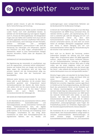 2 
N°24 – November 2014 
geändert werden müssen. Es gibt drei Arbeitsgruppen: Recht, Fahrer/Fahrzeug und Forschung. 
Die meisten regulatorischen Details wurden innerhalb des runden Tisches noch nicht abschließend beraten. So befindet sich die Bundesregierung nach eigenen Angaben noch im „Prozess der Meinungsbildung“. Die drängendsten Fragen sind: wer haftet und in welcher Form muss sich der Hersteller gegenüber Personen verpflichten? Wie steht es um den Datenschutz, wenn Fahrzeuge mit dem Hersteller, anderen Fahrzeugen und womöglich Versicherungsanbietern „kommunizieren“? Wie wird die Vernetzung von Fahrzeugen und Infrastruktur reguliert und finanziert? Um diese Fragen zufriedenstellend zu beantworten, bedarf es eines kontinuierlichen Dialoges zwischen Herstellern, Politik sowie der Akzeptanz der Verbraucher. 
DATENSCHUTZ IST EIN SCHLÜSSELFAKTOR 
Die Digitalisierung des Automobils ist unaufhaltsam, was auch die sogenannten „connected vehicle infotainment“- Systeme wie Android Auto von Google und CarPlay von Apple zeigen. Das Smartphone wird mit dem PKW vernetzt, wodurch sich das Armaturenbrett völlig neu bedienen lässt, etwa über den Touchscreen oder Sprachbefehle. 
Während solche Systeme neue Vorteile für den Fahrer bieten, gibt es auch Bedenken, ob die privaten Daten ausreichend geschützt sind. Entsprechend betont Vorstandsvorsitzender der Daimler AG, Dieter Zetsche: „Wir wollen nicht nur für unsere Kunden die sichersten Autos bauen, sondern auch für ihre Daten.“ Ähnlich äußerte sich auch Martin Winterkorn, Vorstandsvorsitzender der Volkswagen AG. 
WIE SEHEN DIE STAKEHOLDER DEN MARKT? 
Zu den Marktakteuren des automatisierten Fahrens zählen Automobilzulieferer, Automobilhersteller und Technologieanbieter, wie das Unternehmen TomTom oder Nokias Tochterunternehmen here, die digitale Straßenkarten produzieren. Die Beteiligten investieren große Summen in die Forschung und Entwicklung neuer Technologien. Entscheidend für den Erfolg dieser Investitionen ist neben dem Technologiefortschritt der regulatorische Rahmen, den EU, Bundes- und Landesregierungen sowie nachgeordnete Behörden wie die Bundesanstalt für Straßenwesen festlegen. 
Im Bereich der Technologieforschung gilt es laut Silke Brigl, Pressesprecherin der BMW Group Connected Drive, die nächsten Schritte zu gehen: „Der Quantensprung, den es noch zu vollziehen gilt, stellt der Übergang vom teil- zum hochautomatisierten Fahren dar, denn beim hochautomatisierten Fahren muss die Maschine ihre Grenzen vorhersehen können, da nicht mehr von einem Fahrer als ständigen Überwacher ausgegangen werden darf. Genau in diesem Übergang vom teil- zum hochautomatisierten Fahren liegt die Herausforderung für die Forscher in den nächsten Jahren“. 
Doch nicht nur im Bereich der Forschung, sondern insbesondere bezüglich der Haftung sind noch einige Fragen offen. Entsprechend äußert sich BMW gegenüber nuances: „Heute haben wir keinen rechtlichen Rahmen, um ein hochautomatisiertes Fahrzeug im alltäglichen Straßenverkehr betreiben zu können. Noch wäre es völlig unklar, wer bei einem möglichen Unfall mit einem vollständig automatisch fahrenden Auto die Schuld trägt: Der Fahrer – oder vielleicht der Anbieter des Systems? Ein solches Rechtssystem muss erst noch geschaffen werden.“ 
Ähnliche Fragen stellen sich ebenfalls für die Robert Bosch GmbH. Eigenen Prognosen zufolge wird Bosch 2016 mit seinen Fahrerassistenz-Produkten, wie Ultraschallsensoren, die Umsatzschwelle von einer Milliarde Euro erreichen. Gegenüber nuances sagte Bosch im Hinblick auf die Technologieentwicklung: „Bis 2020 wird Bosch das automatisierte Fahren auf der Autobahn auch bei höheren Geschwindigkeiten ermöglichen. In der nächsten Dekade folgt das vollautomatisierte Fahren.“ Auf der Wiener Straßenverkehrskonvention von 1968 basiert das nationale Verkehrsrecht vieler Länder, so auch das deutsche. Seit Mai 2014 erlaubt die Konvention teilautomatisierte Systeme, aber nicht mehr. Dr. Volkmar Denner, Vorsitzender der Bosch-Geschäftsführung betont entsprechend: „Zulassungsregelungen sowie Fragen der Produkthaftung werden von Verbänden, Regierungen und der Versicherungswirtschaft bereits intensiv diskutiert“. 
Die Continental AG ist ein weiterer wichtiger Akteur in diesem Markt. Dem Automobilzulieferer zufolge bedarf es zeitnaher verkehrsrechtlicher Weichenstellungen. So merkt Christian Senger, Forschungschef für Automobilelektronik bei Continental, an: „Eine wesentliche  