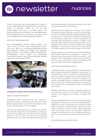 3 
N°24 – November 2014 
Hürde auf dem Weg zum hochautomatisierten Fahren ist in einer Regelung der UN festgeschrieben. Automatisches Lenken ist demnach aktuell nur bis zu einer Geschwindigkeit von bis zu 10 km/h erlaubt. Um hochautomatisierte Fahrfunktionen wie Staufolgeassistent oder Ausweichassistent zu realisieren, muss jedoch diese Geschwindigkeitsbeschränkung aufgehoben werden.“ 
POLITISCHE HANDLUNGSFELDER 
Der Spannungsbogen zwischen „Daten schützen“ und „Daten nützen“ ist beim Thema automatisiertes Fahren sehr groß. Wenn die EU-Datenschutzgrundverordnung 2015 umgesetzt werden wird, steigen die regulativen Risiken für diesen neuen Markt erheblich. Gleiches gilt für Haftungsfragen; zudem werden die notwendigen Investitionen im Bereich der Straßeninfrastruktur ebenfalls politischer Unterstützung bedürfen. 
Foto: Bosch 
AUTOMATED DRIVING: RISKS AND OPPORTUNITIES 
WHAT IS AUTOMATED DRIVING? 
– 
According to Anders Eugensson, Volvo Car’s director of government affairs, automated driving will allow “more time for getting caught up on email, interacting with the family, or reading a book – but not napping.” 
This idea, that of getting into a car, keying in the destina- tion and then laying back as the driverless car takes you there, is not something new. For years now, this is already possible in the rail sector, for instance the Nuremburg driverless trains. This is fast becoming a reality on the road with the development of partially automated cars as well as movement towards full automation. 
Both business and politics have interests in this market. The German Federal Government as well as industry play- ers claim advantages including increased safety by reduc- ing human error, increased fuel efficiency through adap- tive steering of traffic flows, increased productivity by reducing traffic and finally an increase in mobility in both young an elderly people. This is particularly important for the government in Germany who must deal with an ageing population. In Germany it is estimated that there will be 22.3 million people over the retirement age of 65 by 2030. 
Research projects in the industry of automated driving are being funded. Significantly, according to a reply of the German Federal Government, they do not want to “miss the boat” as the industry grows rapidly in countries like the USA. The topic is also high on the EU list of priorities, fall- ing under the EU Commission’s Digital Agenda. 
WHAT ARE THE CHALLENGES FACED? 
In November 2013, the Federal Ministry of Transport and Digital Infrastructure (BMVI) initiated the round table "au- tomated driving." This is a platform for exchange and op- erates as an advisory role for all the relevant stakeholders. The aim of the round table is to clarify the questions as to whether automated driving in Germany could be brought to the market and if necessary regulatory conditions are met. There are three working groups: legal, driver/vehicle and research. 
However, discussions on numerous regulatory details are not completed within the round table. The federal gov- ernment is still located in the "process of opinion for- mation." 
Manufacturing liabilities for third persons, data protection including the introduction of the new EU Data Protection Regulation, as well as connecting the automated vehicles with the necessary road infrastructure are the main chal- lenges, according to industry experts. Overcoming these issues will require intense and continuous cooperation between manufacturers and the federal government as well as overall consumer acceptance of the new technolo- gy. 
DATA PROTECTION IS KEY FOR SUCCESS  