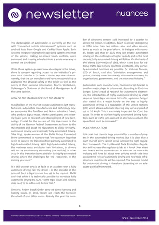 4 
N°24 – November 2014 
The digitalisation of automobiles is currently on the rise with “connected vehicle infotainment” systems such as Android Auto from Google and CarPlay from Apple. Both systems integrate smartphone operating systems into that of the vehicle, making on-screen touch controls, voice command and steering wheel controls a whole new way to control the dashboard. 
While these systems present new advantages to the driver, there is concern regarding access to the individual’s pri- vate data. Daimler CEO Dieter Zetsche expresses doubts: namely, that the car manufacturers have a responsibility to guarantee the physical safety of the driver as well as the safety of their personal information. Martin Winterkorn, Volkswagen’s Chairman of the Board of Management is of the same opinion. 
HOW DO THE STAKEHOLDERS SEE THE MARKET? 
Stakeholders in the market include automobile part manu- facturers, automobile manufacturers and technology driv- en companies like TomTom and Nokia subsidiary ‘here’, who produce digital maps. Market participants are invest- ing huge sums in research and development of new tech- nology. Crucial for the success of this investment is the ability of the German Federal Government to listen to the stakeholders and adapt the regulations to allow for highly- automated driving and eventually fully-automated driving. Silke Brigl, spokeswoman of the BMW Group Connected Drive commented to nuances that “the quantum leap that is still to occur is the transition from partially-automated to highly-automated driving. With highly-automated driving, the machines must anticipate their limitations, as drivers will not be continuously controlling [the vehicle]. It is ex- actly in this transition from partially- to highly-automated driving where the challenges for the researches in the coming years are." 
It is still unclear who is at fault in an accident with a fully automatic driving car: the driver - or the provider of the system? Such a legal system has yet to be created. BMW said that while it is technically possible to introduce fully automated driving by 2020, “some legal issues and liability risks need to be addressed before that.” 
Similarly, Robert Bosch GmbH sees the same licensing and liability issues. In 2016, Bosch will reach the turnover threshold of one billion euros. Already this year the num- ber of ultrasonic sensors sold increased by a quarter to almost 50 million. In addition, Bosch is already distributing in 2014 more than two million radar and video sensors, twice as much as the year before. In dialogue with nuanc- es, Bosch said that by 2020 they will enable automated driving on the motorway at higher speeds and in the next decade; fully-automated driving will follow. On the basis of the Vienna Convention of 1968, which is the basis for na- tional traffic law in many countries worldwide, only partial- ly-automated functions are possible. Dr. Volkmar Denner, CEO of Bosch, said that "Admission arrangements and product liability issues are already discussed extensively by organizations, governments and the insurance industry.” 
Automobile parts manufacturer, Continental AG Market is another major player in this market. According to Christian Senger, Conti’s head of research for automotive electron- ics, the introduction of highly automated driving by 2020 requires timely legal decisions for traffic regulation. Senger also stated that a major hurdle on the way to highly- automated driving is a regulation of the United Nations (UN) which allows automatic steering only up to a speed of up to 10 km/h. This is extremely important for Conti be- cause “in order to achieve highly-automated driving func- tions such as traffic jam assistant or alternate assistant, the speed limit must be increased.” 
POLICY IMPLICATIONS 
It is clear that there is huge potential for a number of play- ers in the automated driving market. But it is clear that a swift market entry cannot occur without the right regula- tory framework. The EU-General Data Protection Regula- tion will increase the regulatory risks as it is not clear when and how it will be implemented. In addition the insurance industry will have to adapt new policies which take into account the risks of automated driving and new road infra- structure investments will be required. The business model for automated driving is therefore depending on an ade- quate political framework. 
 