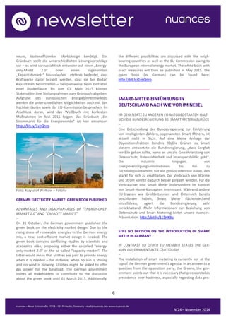 6 
N°24 – November 2014 
neues, kosteneffizientes Marktdesign benötigt. Das Grünbuch stellt die unterschiedlichen Lösungsvorschläge vor – es wird voraussichtlich entweder auf einen „Energy- only-Markt 2.0“ oder einen sogenannten „Kapazitätsmarkt“ hinauslaufen. Letzteres bedeutet, dass Kraftwerke dafür bezahlt werden, dass sie bei Bedarf Kapazitäten bereitstellen – beispielsweise beim Eintreten einer Dunkelflaute. Bis zum 01. März 2015 können Stakeholder ihre Stellungnahmen zum Grünbuch abgeben. Aufgrund des europäischen Energiebinnenmarktes, werden die unterschiedlichen Möglichkeiten auch mit den Nachbarstaaten sowie der EU-Kommission besprochen. Im Anschluss daran, wird das Weißbuch mit konkreten Maßnahmen im Mai 2015 folgen. Das Grünbuch „Ein Strommarkt für die Energiewende“ ist hier einsehbar: http://bit.ly/1vnQnro. 
Foto: Krzysztof Walkow – Fotolia 
GERMAN ELECTRICITY MARKET: GREEN BOOK PUBLISHED 
ADVANTAGES AND DISADVANTAGES OF “ENERGY-ONLY- MARKET 2.0” AND “CAPACITY MARKET” 
– 
On 31 October, the German government published the green book on the electricity market design. Due to the rising share of renewable energies in the German energy mix, a new, cost-efficient market design is needed. The green book contains conflicting studies by scientists and academics alike, proposing either the so-called “energy- only-market 2.0“ or the so-called “capacity-market“. The latter would mean that utilities are paid to provide energy when it is needed – for instance, when no sun is shining and no wind is blowing. Utilities might be asked to offer gas power for the baseload. The German government invites all stakeholders to contribute to the discussion about the green book until 01 March 2015. Additionally, the different possibilities are discussed with the neigh- bouring countries as well as the EU Commission owing to the European internal energy market. The white book with exact measures will then be published in May 2015. The green book (in German) can be found here: http://bit.ly/1vnQnro. 
.......................................................................................... 
SMART-METER-EINFÜHRUNG IN DEUTSCHLAND NACH WIE VOR IM NEBEL 
IM GEGENSATZ ZU ANDEREN EU-MITGLIEDSTAATEN HÄLT SICH DIE BUNDESREGIERUNG BEI SMART METERN ZURÜCK 
– 
Eine Entscheidung der Bundesregierung zur Einführung von intelligenten Zählern, sogenannten Smart Metern, ist aktuell nicht in Sicht. Auf eine kleine Anfrage der Oppositionsfraktion Bündnis 90/Die Grünen zu Smart Metern antwortete die Bundesregierung, „dass Sorgfalt vor Eile gehen sollte, wenn es um die Gewährleistung von Datenschutz, Datensicherheit und Interoperabilität geht“. Die Industrie hingegen, von Energieversorgungsunternehmen bis hin zu Technologieanbietern, hat ein großes Interesse daran, den Markt für sich zu erschließen. Der Verbrauch von Wärme und Strom könnte dadurch besser geregelt werden. Für die Verbraucher sind Smart Meter insbesondere im Kontext von Smart-Home-Konzepten interessant. Während andere EU-Staaten wie Großbritannien und Österreich bereits beschlossen haben, Smart Meter flächendeckend einzuführen, agiert die Bundesregierung sehr zurückhaltend. Mehr Informationen zur Beziehung von Datenschutz und Smart Metering bietet unsere nuances- Präsentation: http://bit.ly/1E5HK9u. 
STILL NO DECISION ON THE INTRODUCTION OF SMART METER IN GERMANY 
IN CONTRAST TO OTHER EU MEMBER STATES THE GER- MAN GOVERNMENT ACTS CAUTIOUSLY 
– 
The installation of smart metering is currently not at the top of the German government’s agenda. In an answer to a question from the opposition party, the Greens, the gov- ernment points out that it is necessary that precision takes precedence over hastiness, especially regarding data pro-  