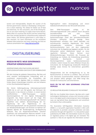 7 
N°24 – November 2014 
tection and interoperability. Despite the caution of the German government, industry is developing a strong inter- est in smart metering. This allows for better use of heat and electricity. For the consumers, one of the driving fac- tors to use smart metering is to apply smart home devices. While other EU countries like Austria and the United King- dom have already decided to comprehensively implement smart meters, the German government is until today ra- ther reluctant. For more information on the correlation between data protection and smart metering, you find our nuances-presentation here: http://bit.ly/1uvTfY4. 
......................................................................................... 
DIGITALISIERUNG 
.......................................................................................... 
REGELN IM NETZ: NEUE GOVERNANCE- STRUKTUR VORGESCHLAGEN 
KOOPERATIONEN VON STAATLICHEN UND NICHT STAATLICHEN AKTEUREN ZUM SCHUTZ DER VERBRAUCHER 
– 
Mit dem Anstieg der globalen Datenströme, Big Data und einer rasanten technologischen Entwicklung, wird es zunehmend anspruchsvoller die Privatsphäre der Verbraucher in der digitalen Welt zu schützen. Gesetze hinken diesen Entwicklungen hinterher und sind teilweise in ihrer Durchsetzbarkeit begrenzt. 
Der Verein Selbstregulierung Informationswirtschaft (SRIW) hat es sich zum Ziel gesetzt, das Vertrauen der Verbraucher in das Internet zu fördern. In einem kürzlich veröffentlichten SRIW-Thesenpapier werden Zwischenergebnisse für eine digitale Ordnungspolitik vorgestellt. Das Papier basiert auf der Frage: Wie regulieren wir die Informationsgesellschaft? Die Autoren empfehlen eine stärkere Berücksichtigung der Ko- Regulierung bei der Regelsetzung in der Informationsgesellschaft und die gesetzliche Verankerung von Mindestanforderungen und Anreizen im Rahmen der Digitalen Agenda der Bundesregierung. Ko-Regulierung bedeutet, dass ein Kooperationsverhältnis zwischen staatlichen und nichtstaatlichen Akteuren besteht. In der EU wird die Ko-Regulierung zunehmend als eine dritte Regelungsform neben Gesetzgebung und reinen Selbstkontrollmaßnahmen der Wirtschaft betrachtet. 
Dem SRIW-Thesenpapier zufolge, ist die Informationsgesellschaft unter anderem durch disruptive Geschäftsmodelle und eine hohe Innovationsgeschwindigkeit, stark divergierende Nutzererwartungen sowie den grenzüberschreitenden Charakter zahlreicher Dienste geprägt. Diese Besonderheiten erfordern eine relativ abstrakte und technikneutrale staatliche Regulierung. Den damit einhergehenden rechtlichen Grauzonen und Rechtsunsicherheiten kann mit dem ergänzenden Instrument der Ko-Regulierung begegnet werden. Für die Wirksamkeit solcher Maßnahmen bedarf es eines regulierten Rahmens. Dieser Rahmen muss Mindestanforderungen hinsichtlich des Prozesses der Entwicklung von Kodizes, die Einbeziehung wesentlicher Stakeholder, Beschwerde-, Kontroll- und Monitoringverfahren sowie Sanktionsmechanismen enthalten. Zudem müssen für einen effektiven Einsatz des Instruments der Ko-Regulierung strukturelle Hindernisse beseitigt sowie Anreize für Unternehmen geschaffen werden. 
Übergeordnetes Ziel der Ko-Regulierung ist es, die Rechtssicherheit im Internet zu erhöhen. Dies soll durch eine intensivere Zusammenarbeit zwischen öffentlichem und privatem Sektor gelingen. Laut SRIW bringt dies Vorteile für Verbraucher und Unternehmen. 
RULES ON THE NET: NEW GOVERNANCE STRUCTURE PROPOSED 
CO-REGULATION REQUIRED TO REGULATE THE INTERNET 
– 
With the rise of global data streams, big data and a rapid technological development, privacy and consumer protec- tion in the digital world is becoming ever more challenging. Laws can lag behind these developments and sometimes be limited in their enforceability. 
The Association Self-Regulation Information Economy (SRIW) is a non-profit organisation founded in 2011 with the objective to promote consumer protection and data protection through self-regulation. In a new position paper published by the SRIW, the intermediate results of a study on regulatory policy in the digital age are reviewed. The question is: How do we regulate the information society?  